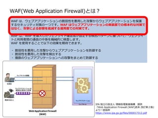 WAF は、ウェブアプリケーションの脆弱性を悪用した攻撃からウェブアプリケーションを保護
するセキュリティ対策の一つです。WAF はウェブアプリケーションの実装面での根本的な対策で
はなく、攻撃による影響を低減する運用面での対策です。
WAF は、WAF を導入したウェブサイト運営者が設定する検出パターンに基づいて、ウェブサイ
トと利用者間の通信の中身を機械的に検査します。
WAF を使用することで以下の効果を期待できます。
脆弱性を悪用した攻撃からウェブアプリケーションを防御する
脆弱性を悪用した攻撃を検出する
複数のウェブアプリケーションへの攻撃をまとめて防御する
IPA 独立行政法人 情報処理推進機構 提供
『Web Application Firewall (WAF)読本 改訂第２版』
より一部抜粋
https://www.ipa.go.jp/files/000017312.pdf
WAF(Web Application Firewall)とは？
 