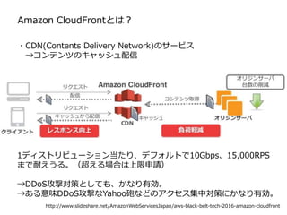 Amazon CloudFrontとは？
http://www.slideshare.net/AmazonWebServicesJapan/aws-black-belt-tech-2016-amazon-cloudfront
・CDN(Contents Delivery Network)のサービス
→コンテンツのキャッシュ配信
1ディストリビューション当たり、デフォルトで10Gbps、15,000RPS
まで耐えうる。（超える場合は上限申請）
→DDoS攻撃対策としても、かなり有効。
→ある意味DDoS攻撃なYahoo砲などのアクセス集中対策にかなり有効。
 