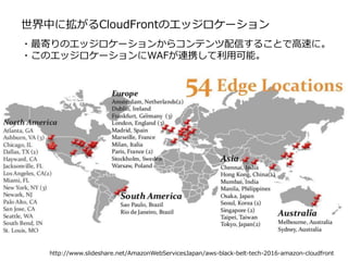 世界中に拡がるCloudFrontのエッジロケーション
http://www.slideshare.net/AmazonWebServicesJapan/aws-black-belt-tech-2016-amazon-cloudfront
・最寄りのエッジロケーションからコンテンツ配信することで高速に。
・このエッジロケーションにWAFが連携して利用可能。
 