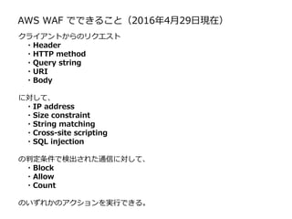 AWS WAF でできること（2016年4月29日現在）
クライアントからのリクエスト
・Header
・HTTP method
・Query string
・URI
・Body
に対して、
・IP address
・Size constraint
・String matching
・Cross-site scripting
・SQL injection
の判定条件で検出された通信に対して、
・Block
・Allow
・Count
のいずれかのアクションを実行できる。
 