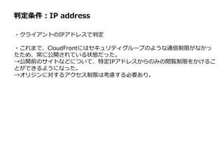 判定条件：IP address
・クライアントのIPアドレスで判定
・これまで、CloudFrontにはセキュリティグループのような通信制限がなかっ
たため、常に公開されている状態だった。
→公開前のサイトなどについて、特定IPアドレスからのみの閲覧制限をかけるこ
とができるようになった。
→オリジンに対するアクセス制限は考慮する必要あり。
 