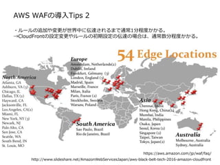 AWS WAFの導入Tips 2
・ルールの追加や変更が世界中に伝達されるまで通常1分程度かかる。
→CloudFrontの設定変更やルールの初期設定の伝達の場合は、通常数分程度かかる。
https://aws.amazon.com/jp/waf/faq/
http://www.slideshare.net/AmazonWebServicesJapan/aws-black-belt-tech-2016-amazon-cloudfront
 