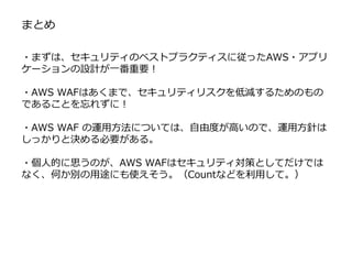 まとめ
・まずは、セキュリティのベストプラクティスに従ったAWS・アプリ
ケーションの設計が一番重要！
・AWS WAFはあくまで、セキュリティリスクを低減するためのもの
であることを忘れずに！
・AWS WAF の運用方法については、自由度が高いので、運用方針は
しっかりと決める必要がある。
・個人的に思うのが、AWS WAFはセキュリティ対策としてだけでは
なく、何か別の用途にも使えそう。（Countなどを利用して。）
 