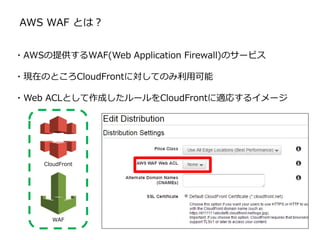AWS WAF とは？
・AWSの提供するWAF(Web Application Firewall)のサービス
・現在のところCloudFrontに対してのみ利用可能
・Web ACLとして作成したルールをCloudFrontに適応するイメージ
CloudFront
WAF
 