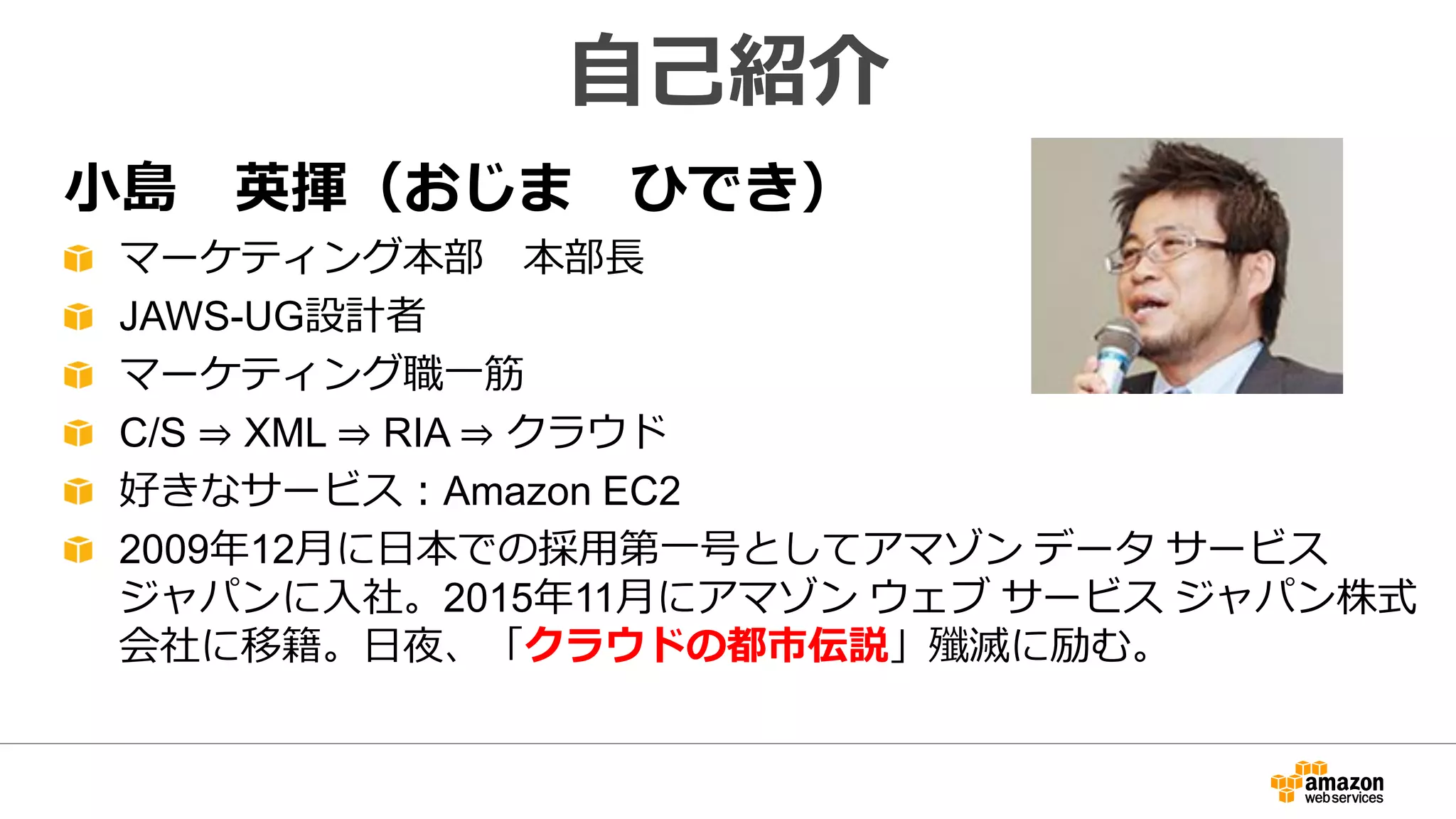 小島 英揮（おじま ひでき）
マーケティング本部 本部長
JAWS-UG設計者
マーケティング職一筋
C/S ⇒ XML ⇒ RIA ⇒ クラウド
好きなサービス：Amazon EC2
2009年12月に日本での採用第一号としてアマゾン データ サービス
ジャパンに入社。2015年11月にアマゾン ウェブ サービス ジャパン株式
会社に移籍。日夜、「クラウドの都市伝説」殲滅に励む。
自己紹介
 