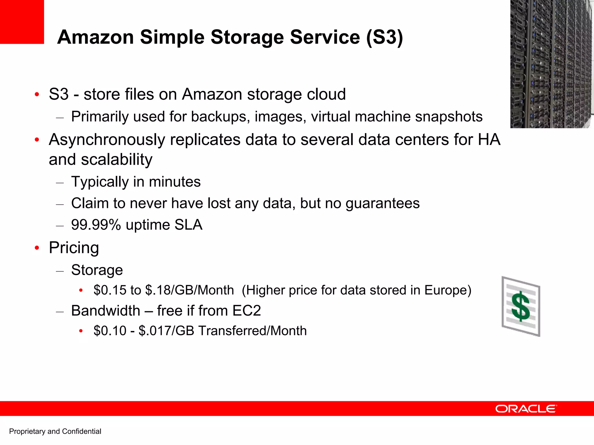 Amazon Simple Storage Service (S3)

       • S3 - store files on Amazon storage cloud
              – Primarily used for backups, images, virtual machine snapshots
       • Asynchronously replicates data to several data centers for HA
         and scalability
              – Typically in minutes
              – Claim to never have lost any data, but no guarantees
              – 99.99% uptime SLA
       • Pricing
              – Storage
                     • $0.15 to $.18/GB/Month (Higher price for data stored in Europe)
              – Bandwidth – free if from EC2
                     • $0.10 - $.017/GB Transferred/Month




Proprietary and Confidential
 