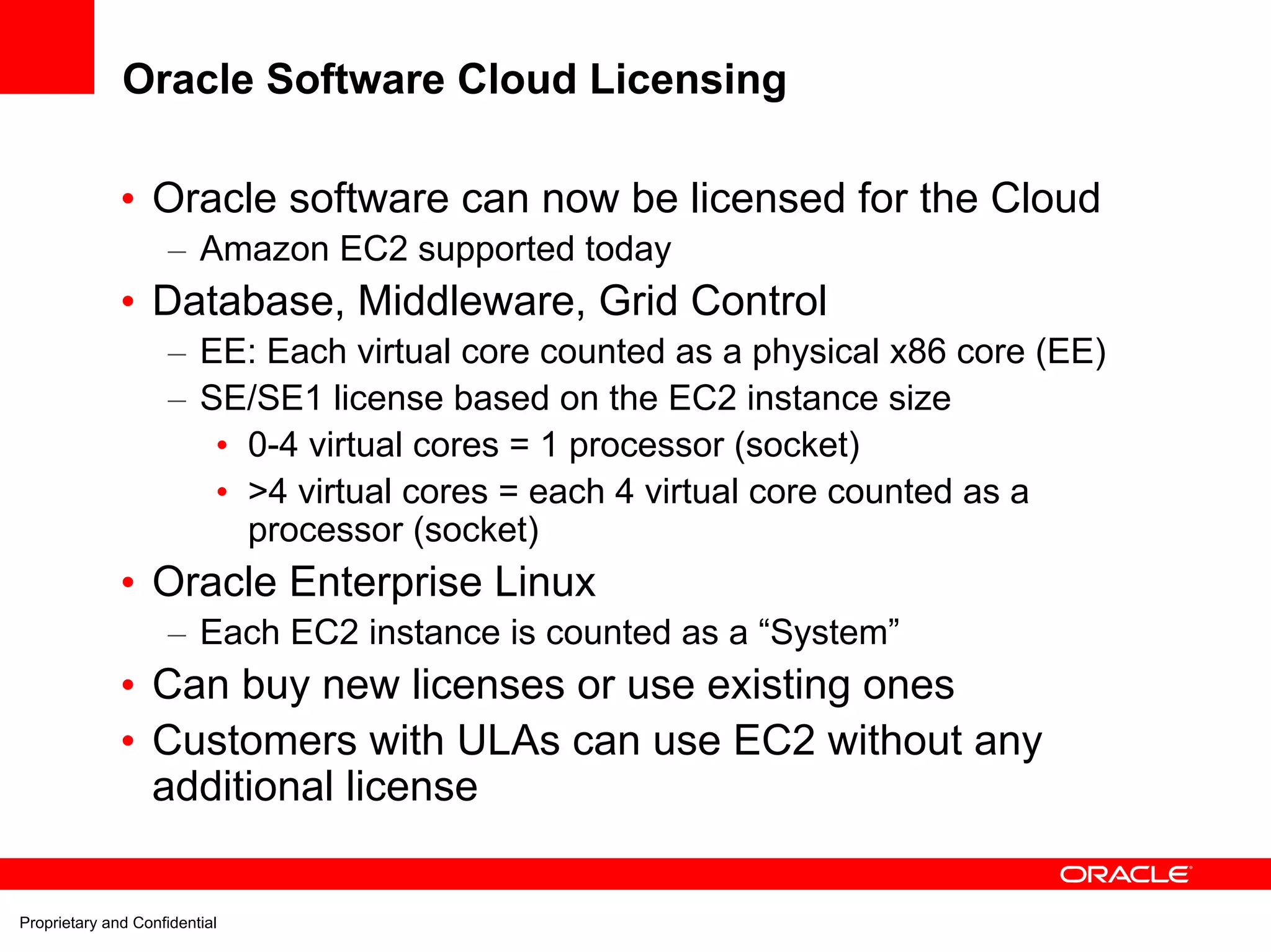 Oracle Software Cloud Licensing

              • Oracle software can now be licensed for the Cloud
                     – Amazon EC2 supported today
              • Database, Middleware, Grid Control
                     – EE: Each virtual core counted as a physical x86 core (EE)
                     – SE/SE1 license based on the EC2 instance size
                        • 0-4 virtual cores = 1 processor (socket)
                        • >4 virtual cores = each 4 virtual core counted as a
                          processor (socket)
              • Oracle Enterprise Linux
                     – Each EC2 instance is counted as a “System”
              • Can buy new licenses or use existing ones
              • Customers with ULAs can use EC2 without any
                additional license


Proprietary and Confidential
 