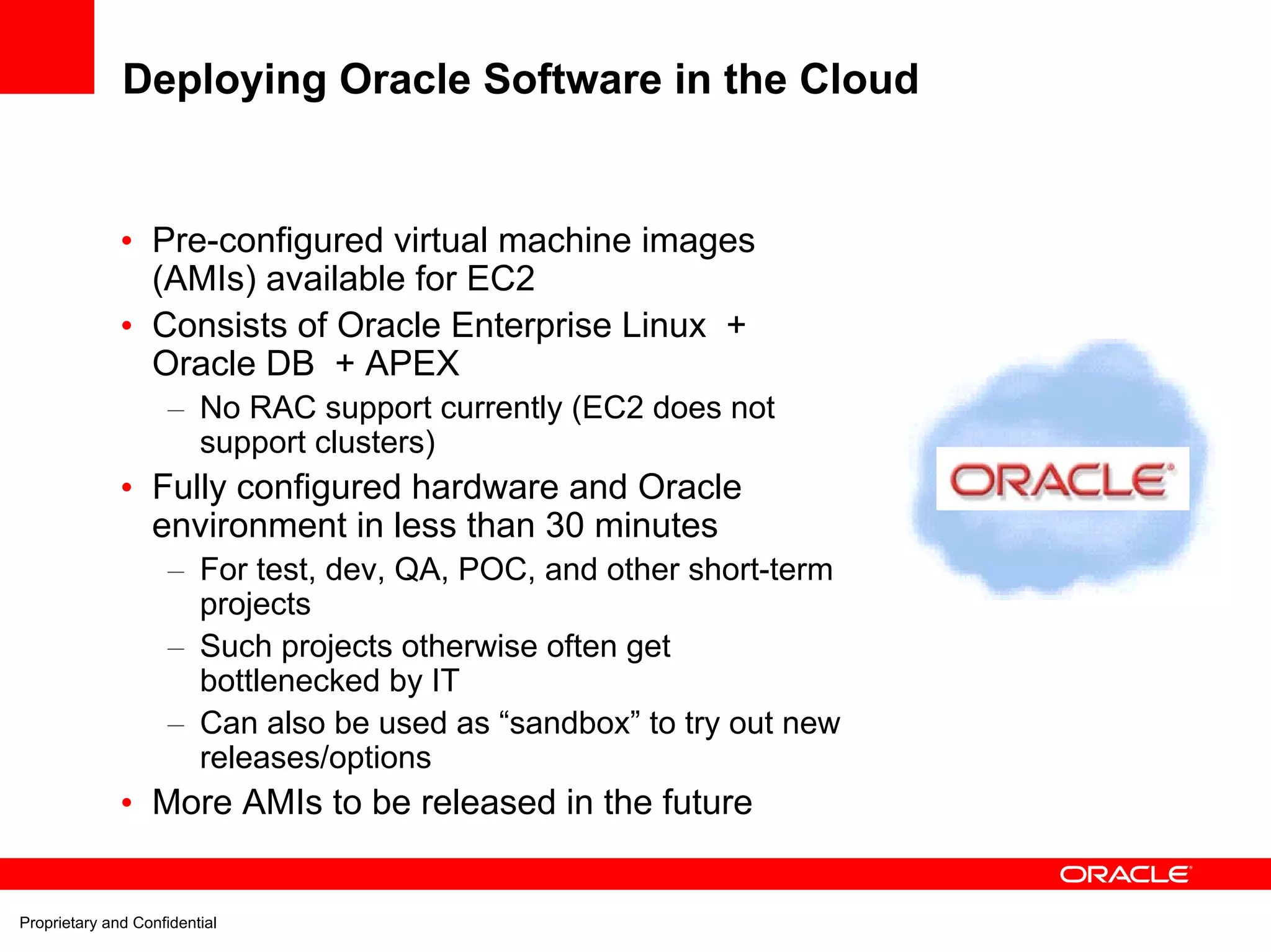 Deploying Oracle Software in the Cloud


              • Pre-configured virtual machine images
                (AMIs) available for EC2
              • Consists of Oracle Enterprise Linux +
                Oracle DB + APEX
                     – No RAC support currently (EC2 does not
                       support clusters)
              • Fully configured hardware and Oracle
                environment in less than 30 minutes
                     – For test, dev, QA, POC, and other short-term
                       projects
                     – Such projects otherwise often get
                       bottlenecked by IT
                     – Can also be used as “sandbox” to try out new
                       releases/options
              • More AMIs to be released in the future


Proprietary and Confidential
 