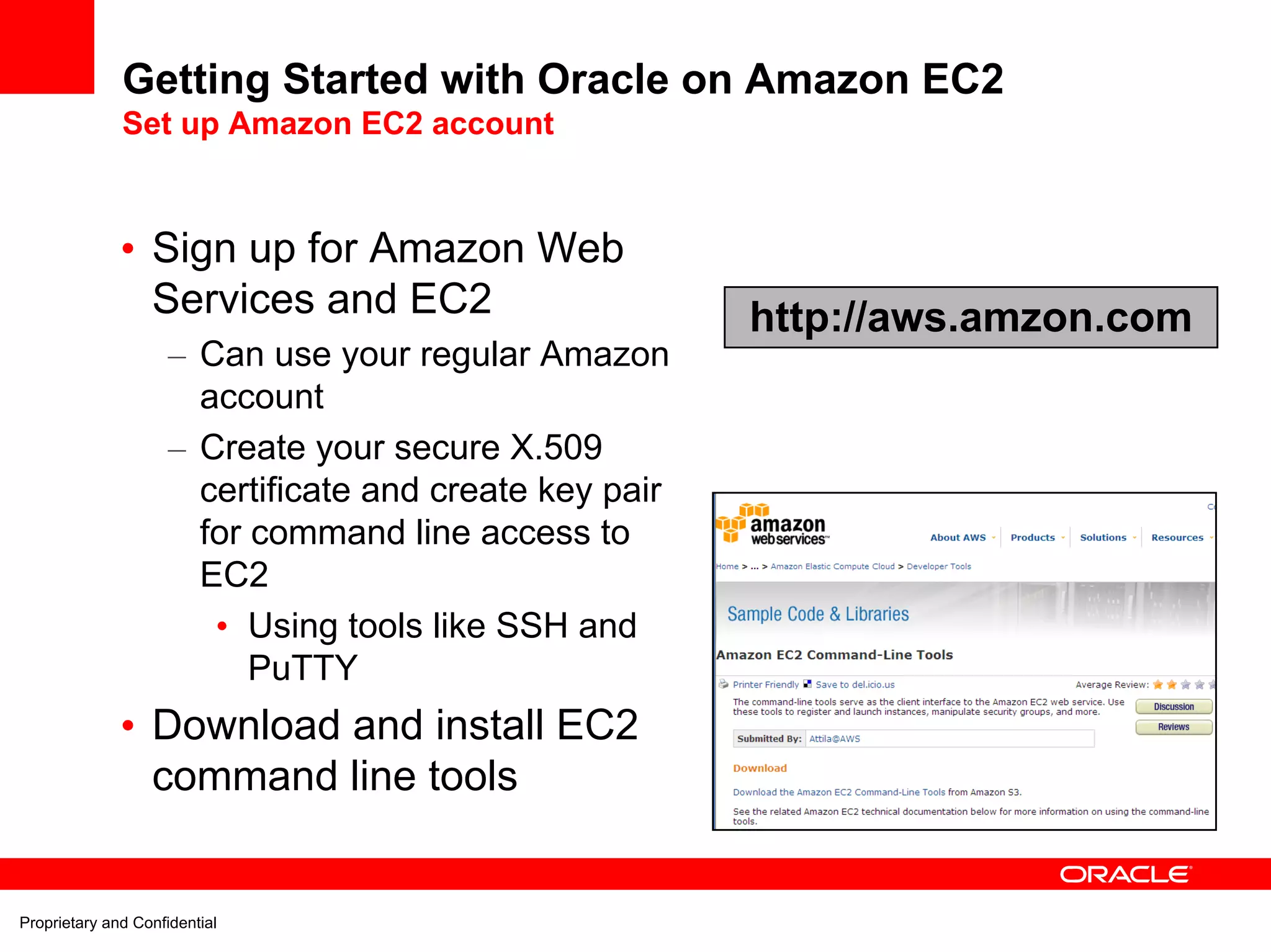 Getting Started with Oracle on Amazon EC2
              Set up Amazon EC2 account



              • Sign up for Amazon Web
                Services and EC2                         http://aws.amzon.com
                     – Can use your regular Amazon
                       account
                     – Create your secure X.509
                       certificate and create key pair
                       for command line access to
                       EC2
                        • Using tools like SSH and
                           PuTTY
              • Download and install EC2
                command line tools


Proprietary and Confidential
 