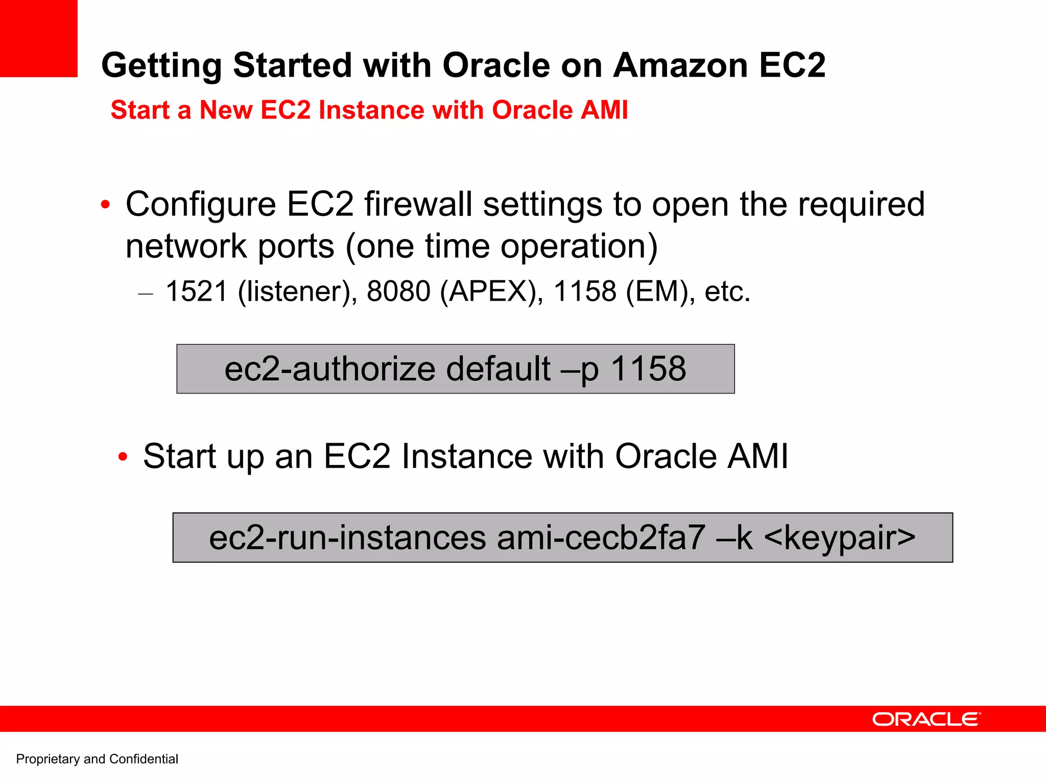 Getting Started with Oracle on Amazon EC2
                Start a New EC2 Instance with Oracle AMI


              • Configure EC2 firewall settings to open the required
                network ports (one time operation)
                     – 1521 (listener), 8080 (APEX), 1158 (EM), etc.

                               ec2-authorize default –p 1158

                 • Start up an EC2 Instance with Oracle AMI

                               ec2-run-instances ami-cecb2fa7 –k <keypair>




Proprietary and Confidential
 