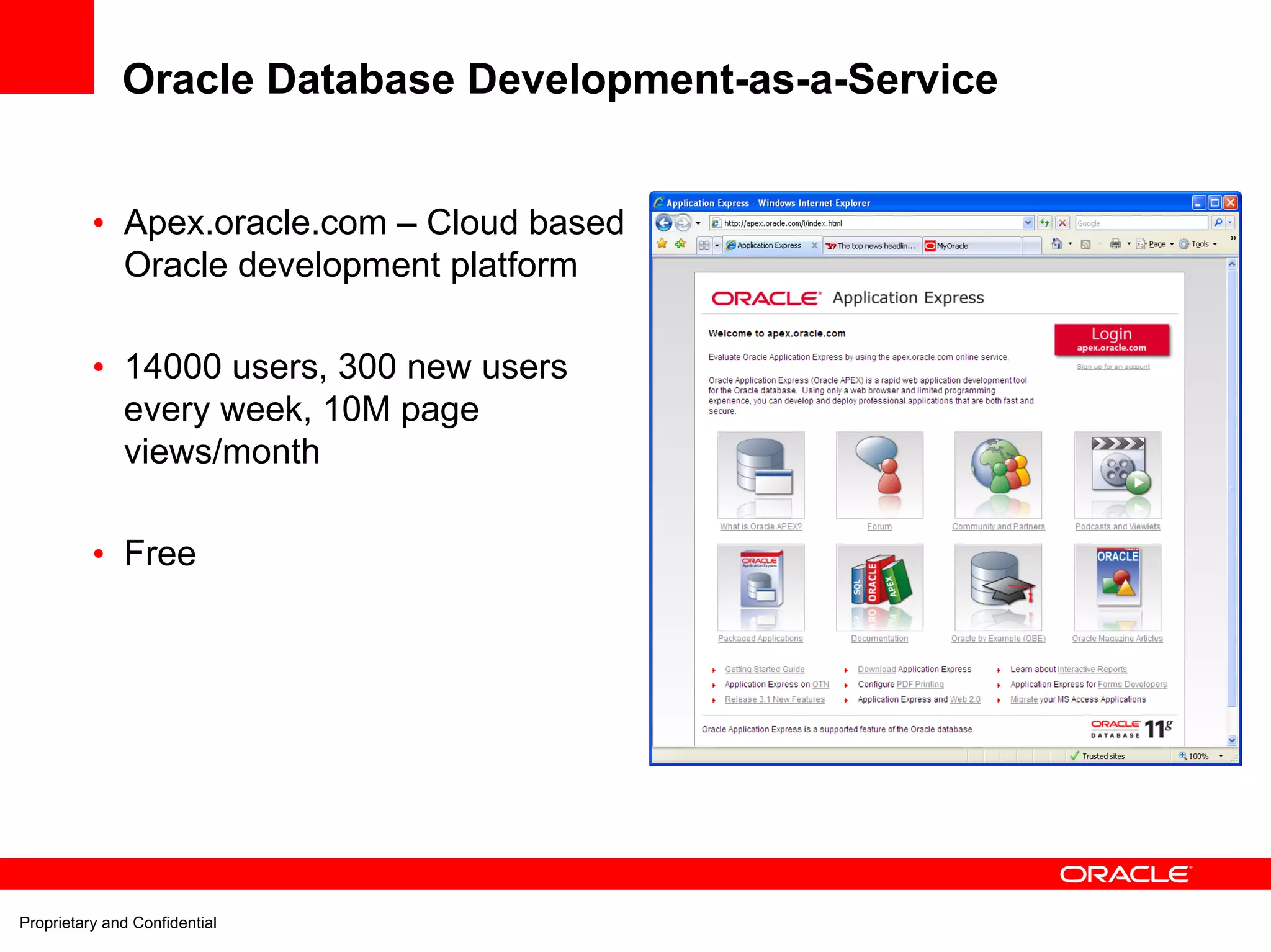 Oracle Database Development-as-a-Service


          • Apex.oracle.com – Cloud based
            Oracle development platform

          • 14000 users, 300 new users
            every week, 10M page
            views/month

          • Free




Proprietary and Confidential
 