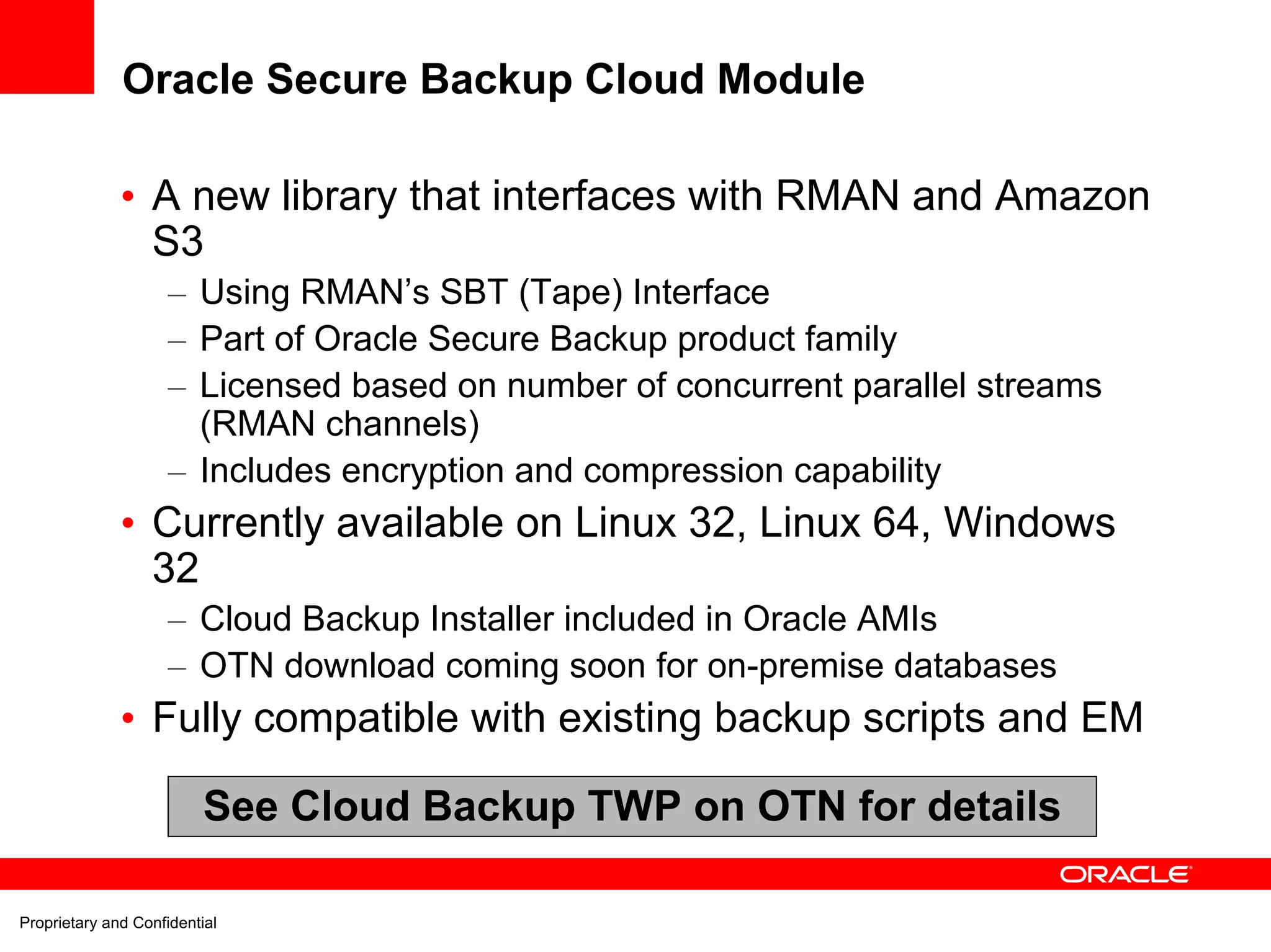 Oracle Secure Backup Cloud Module

              • A new library that interfaces with RMAN and Amazon
                S3
                     – Using RMAN’s SBT (Tape) Interface
                     – Part of Oracle Secure Backup product family
                     – Licensed based on number of concurrent parallel streams
                       (RMAN channels)
                     – Includes encryption and compression capability
              • Currently available on Linux 32, Linux 64, Windows
                32
                     – Cloud Backup Installer included in Oracle AMIs
                     – OTN download coming soon for on-premise databases
              • Fully compatible with existing backup scripts and EM

                          See Cloud Backup TWP on OTN for details

Proprietary and Confidential
 