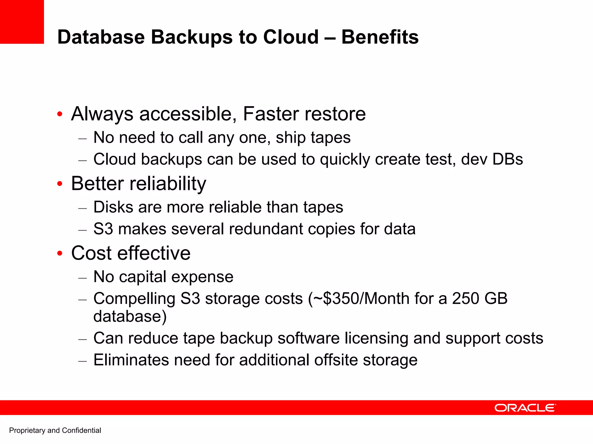 Database Backups to Cloud – Benefits


              • Always accessible, Faster restore
                     – No need to call any one, ship tapes
                     – Cloud backups can be used to quickly create test, dev DBs
              • Better reliability
                     – Disks are more reliable than tapes
                     – S3 makes several redundant copies for data
              • Cost effective
                     – No capital expense
                     – Compelling S3 storage costs (~$350/Month for a 250 GB
                       database)
                     – Can reduce tape backup software licensing and support costs
                     – Eliminates need for additional offsite storage



Proprietary and Confidential
 