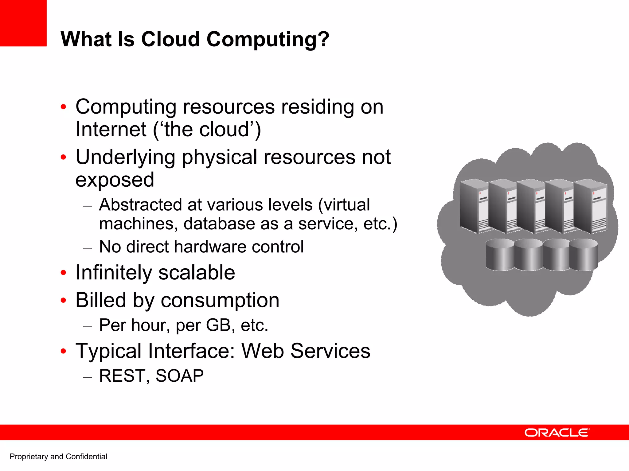 What Is Cloud Computing?


              • Computing resources residing on
                Internet (‘the cloud’)
              • Underlying physical resources not
                exposed
                     – Abstracted at various levels (virtual
                       machines, database as a service, etc.)
                     – No direct hardware control
              • Infinitely scalable
              • Billed by consumption
                     – Per hour, per GB, etc.
              • Typical Interface: Web Services
                     – REST, SOAP



Proprietary and Confidential
 