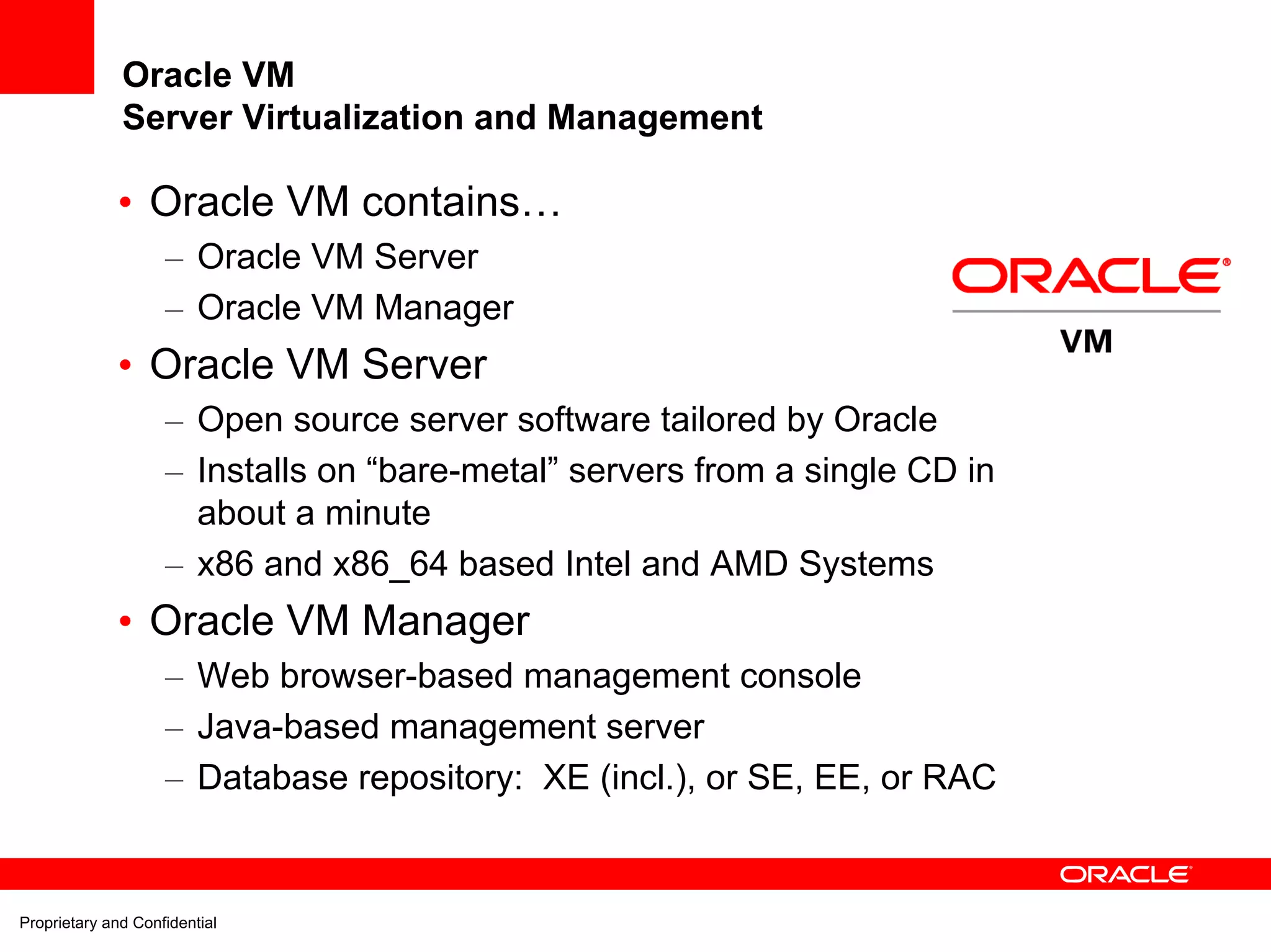 Oracle VM
              Server Virtualization and Management

             • Oracle VM contains…
                    – Oracle VM Server
                    – Oracle VM Manager
             • Oracle VM Server
                    – Open source server software tailored by Oracle
                    – Installs on “bare-metal” servers from a single CD in
                      about a minute
                    – x86 and x86_64 based Intel and AMD Systems
             • Oracle VM Manager
                    – Web browser-based management console
                    – Java-based management server
                    – Database repository: XE (incl.), or SE, EE, or RAC


Proprietary and Confidential
 