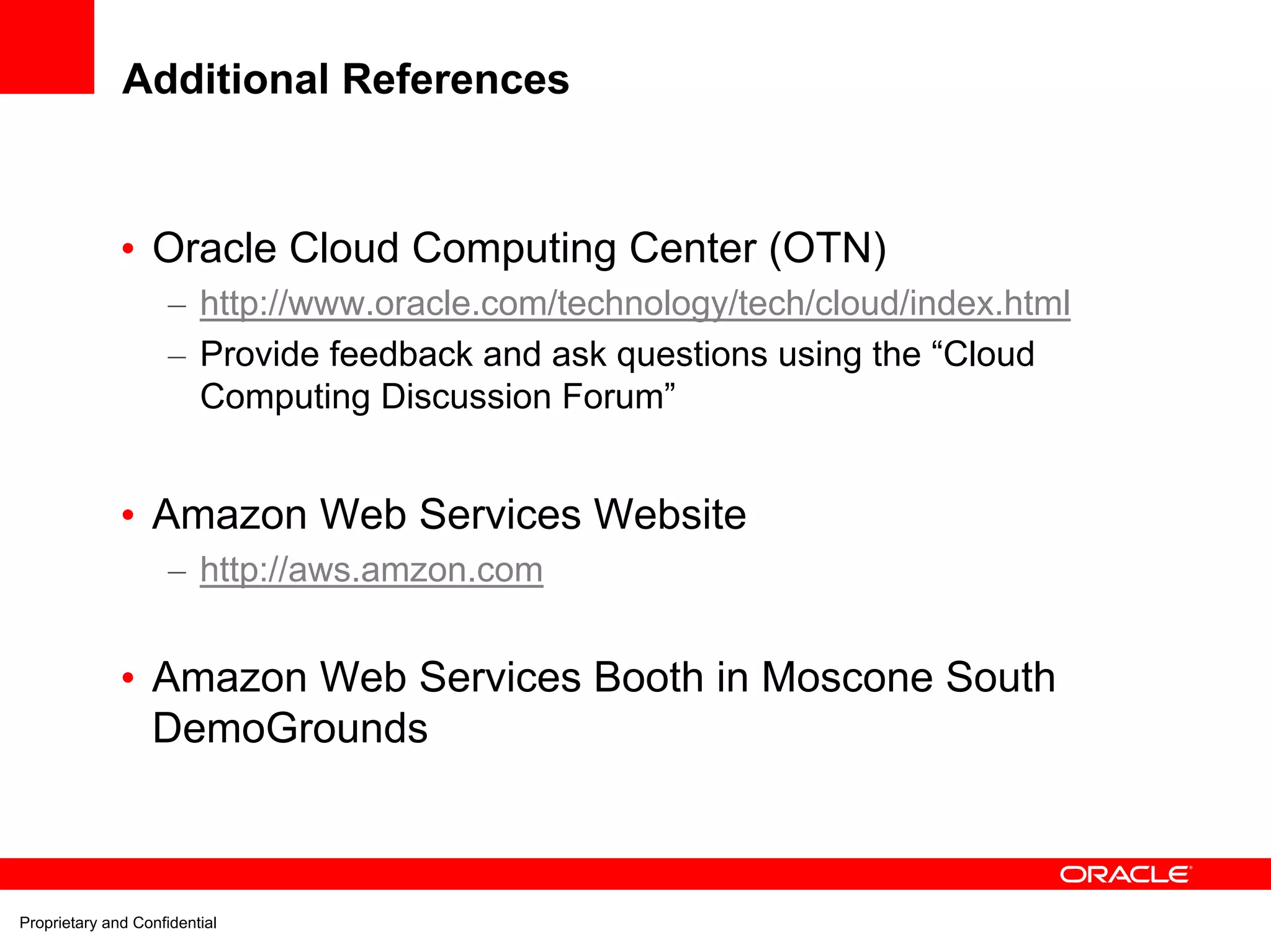 Additional References


              • Oracle Cloud Computing Center (OTN)
                     – http://www.oracle.com/technology/tech/cloud/index.html
                     – Provide feedback and ask questions using the “Cloud
                       Computing Discussion Forum”


              • Amazon Web Services Website
                     – http://aws.amzon.com


              • Amazon Web Services Booth in Moscone South
                DemoGrounds



Proprietary and Confidential
 