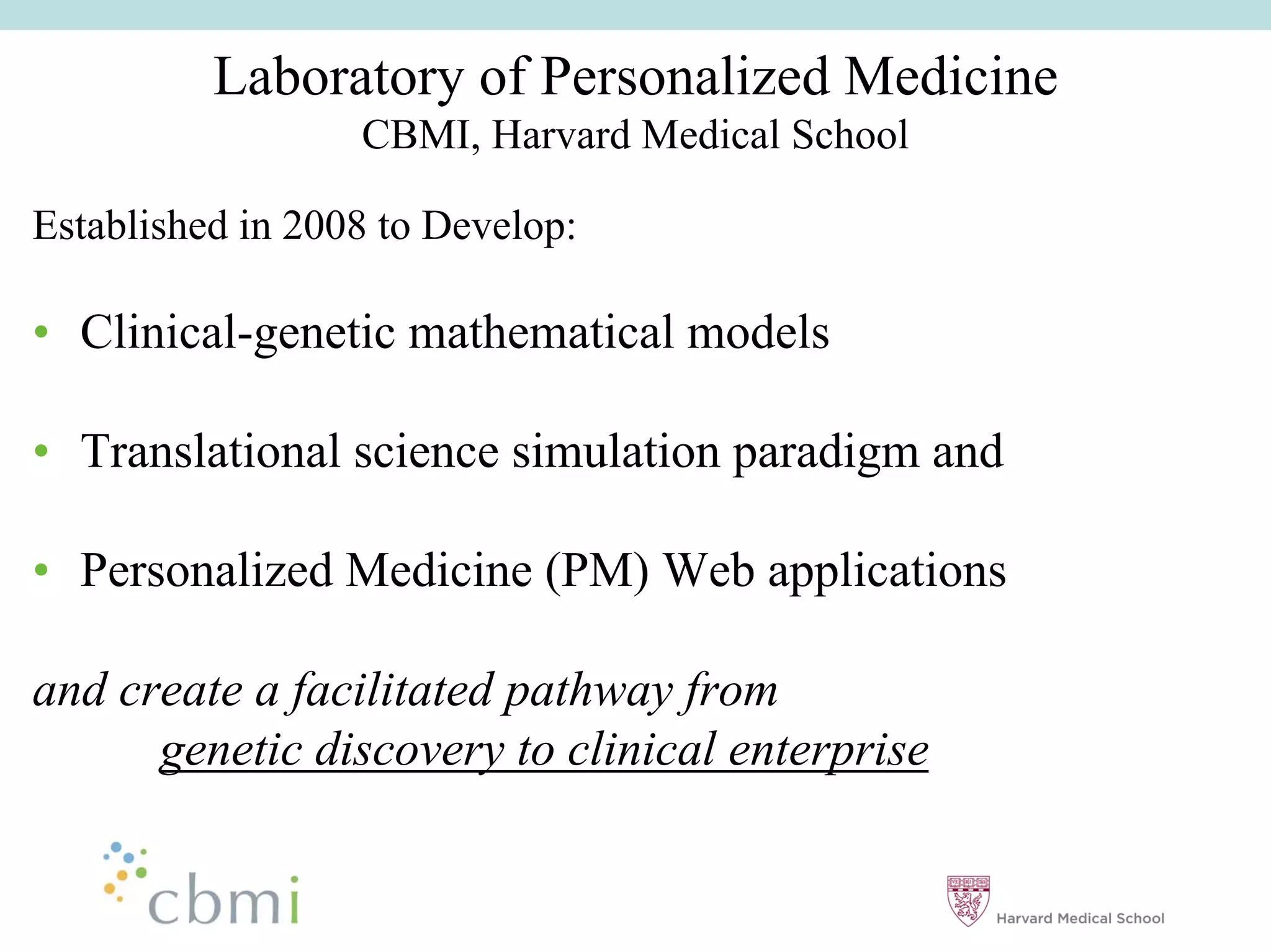 Laboratory of Personalized Medicine
                  CBMI, Harvard Medical School

Established in 2008 to Develop:

•• Clinical-genetic mathematical models

•• Translational science simulation paradigm and

•• Personalized Medicine (PM) Web applications

and create a facilitated pathway from
      genetic discovery to clinical enterprise
 