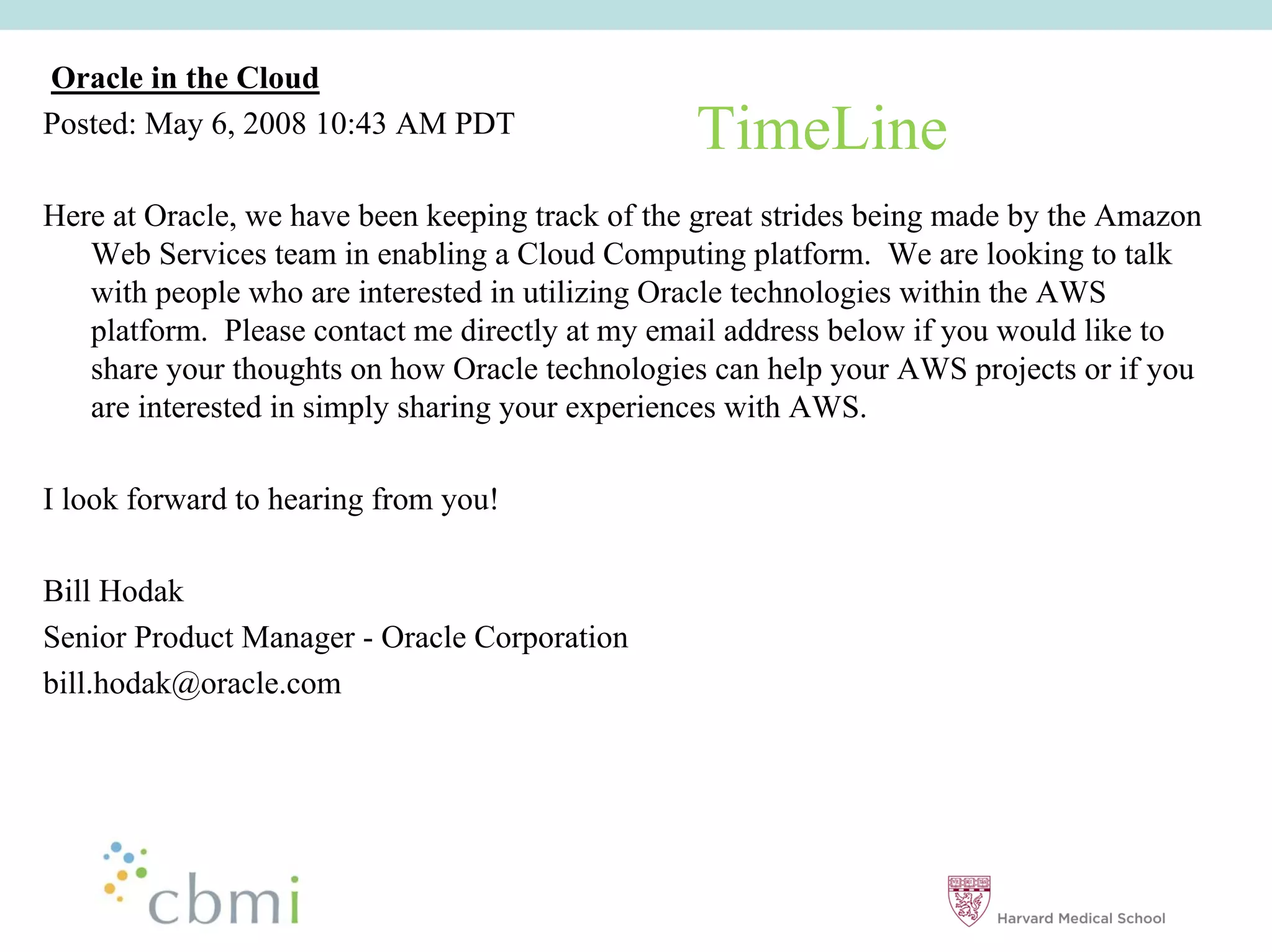 Oracle in the Cloud
Posted: May 6, 2008 10:43 AM PDT                 TimeLine
Here at Oracle, we have been keeping track of the great strides being made by the Amazon
   Web Services team in enabling a Cloud Computing platform. We are looking to talk
   with people who are interested in utilizing Oracle technologies within the AWS
   platform. Please contact me directly at my email address below if you would like to
   share your thoughts on how Oracle technologies can help your AWS projects or if you
   are interested in simply sharing your experiences with AWS.

I look forward to hearing from you!

Bill Hodak
Senior Product Manager - Oracle Corporation
bill.hodak@oracle.com
 