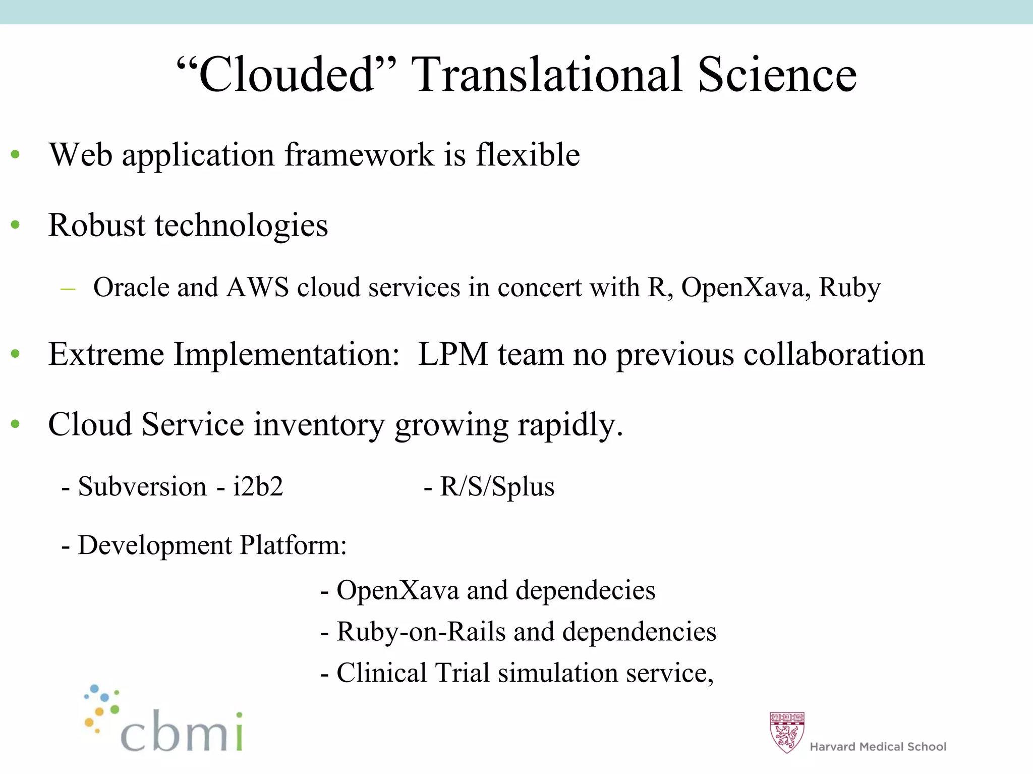 ““Clouded”” Translational Science
•• Web application framework is flexible

•• Robust technologies
   –– Oracle and AWS cloud services in concert with R, OpenXava, Ruby

•• Extreme Implementation: LPM team no previous collaboration

•• Cloud Service inventory growing rapidly.
   - Subversion - i2b2            - R/S/Splus

   - Development Platform:
                         - OpenXava and dependecies
                         - Ruby-on-Rails and dependencies
                         - Clinical Trial simulation service,
 