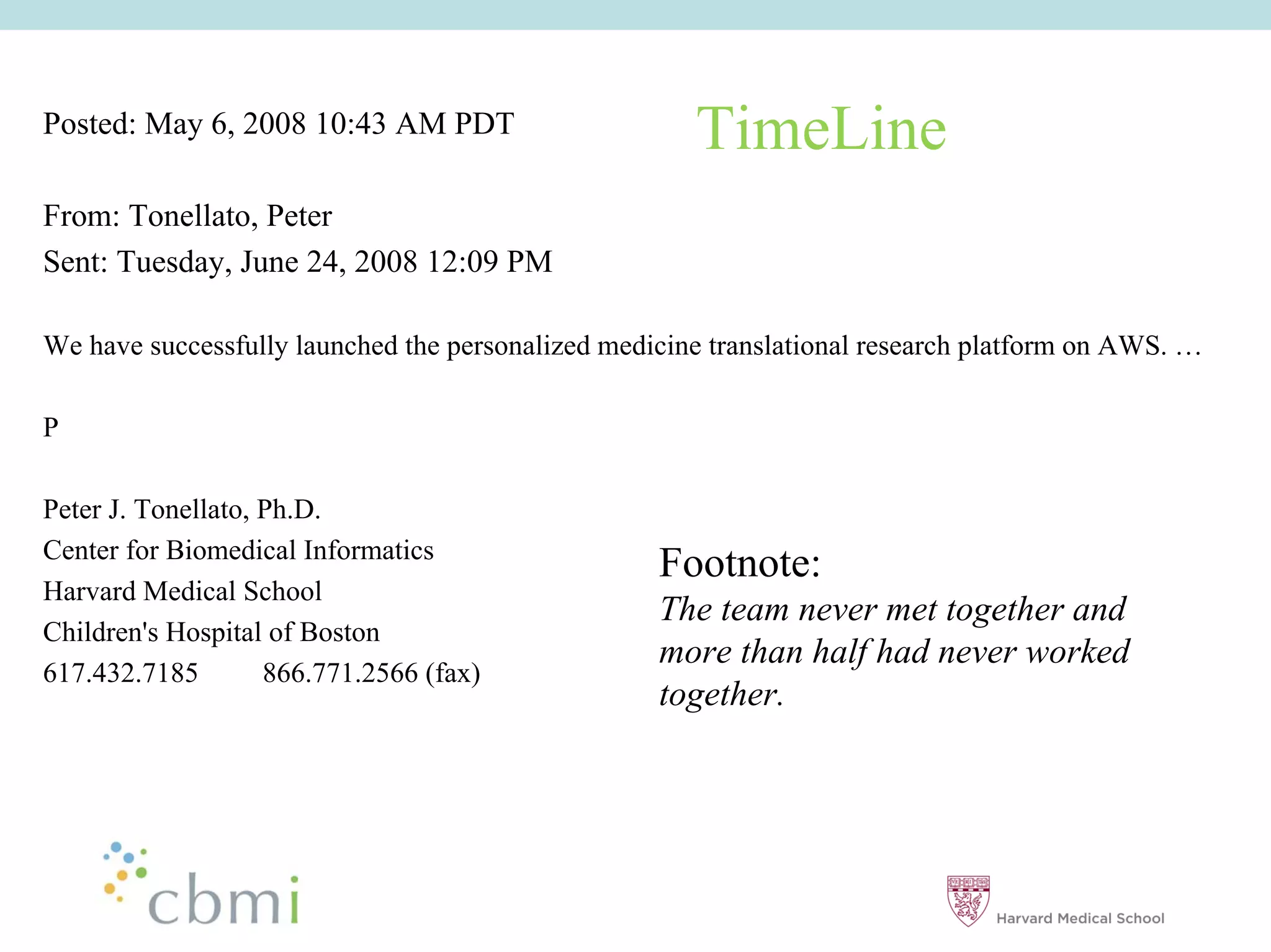Posted: May 6, 2008 10:43 AM PDT                       TimeLine
From: Tonellato, Peter
Sent: Tuesday, June 24, 2008 12:09 PM

We have successfully launched the personalized medicine translational research platform on AWS. ……

P

Peter J. Tonellato, Ph.D.
Center for Biomedical Informatics
                                                    Footnote:
Harvard Medical School
                                                    The team never met together and
Children's Hospital of Boston
                                                    more than half had never worked
617.432.7185        866.771.2566 (fax)
                                                    together.
 