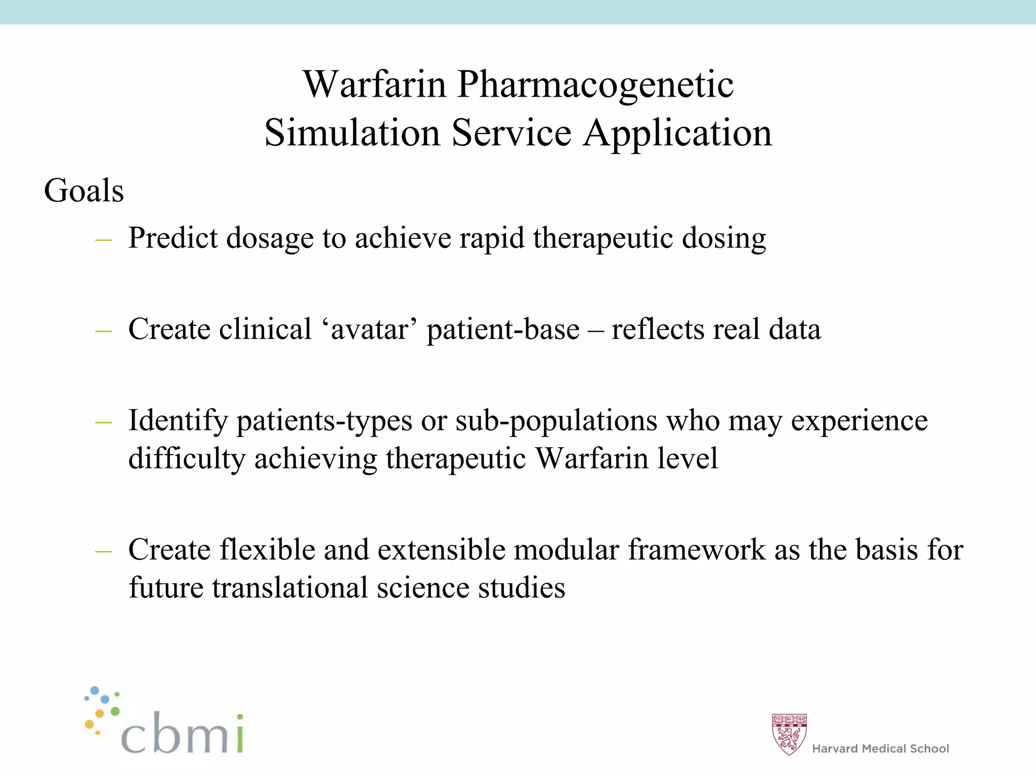 Warfarin Pharmacogenetic
                 Simulation Service Application
Goals
   –– Predict dosage to achieve rapid therapeutic dosing

   –– Create clinical ‘‘avatar’’ patient-base –– reflects real data

   –– Identify patients-types or sub-populations who may experience
      difficulty achieving therapeutic Warfarin level

   –– Create flexible and extensible modular framework as the basis for
      future translational science studies
 