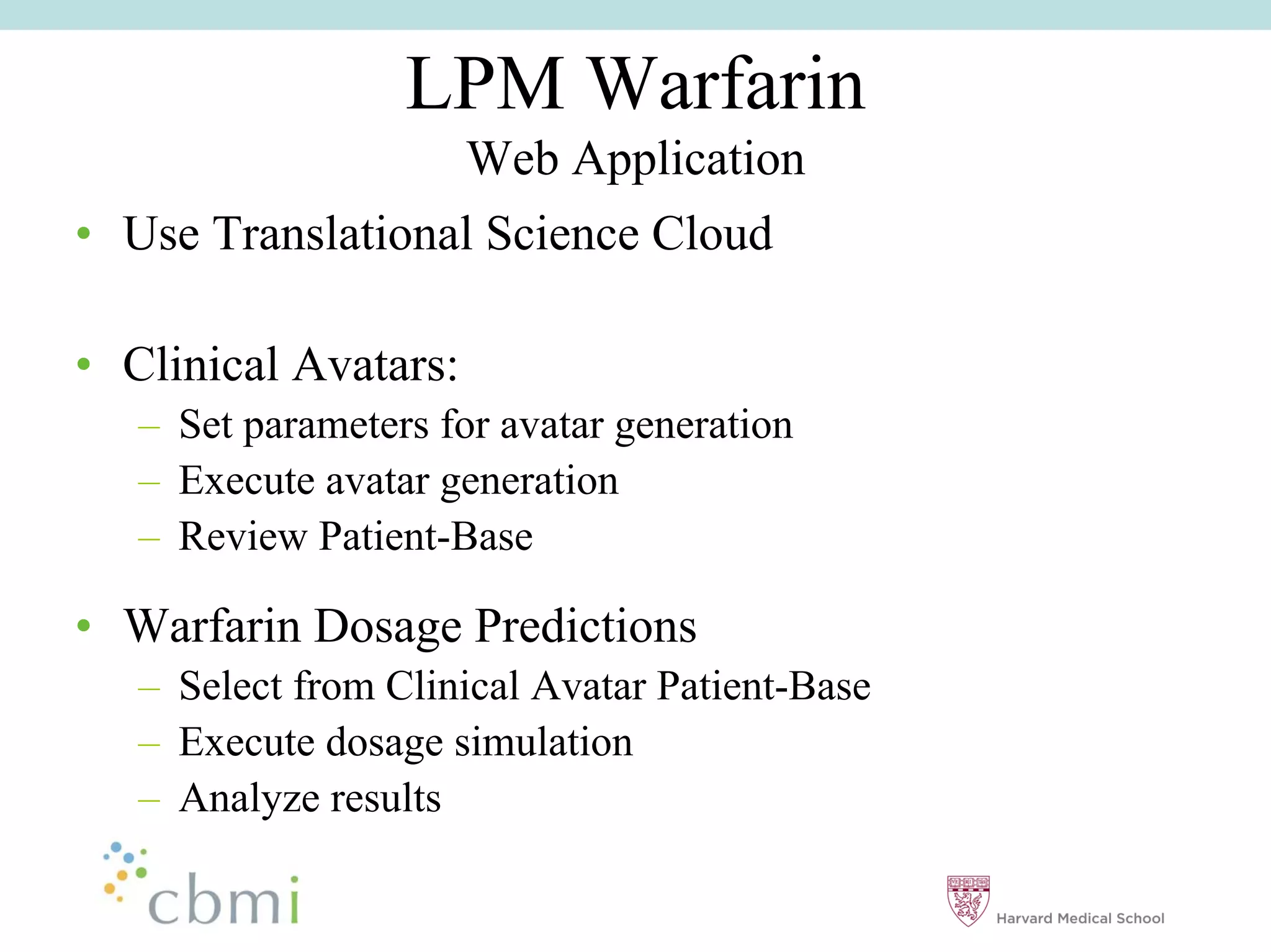 LPM Warfarin
                       Web Application
•• Use Translational Science Cloud

•• Clinical Avatars:
   –– Set parameters for avatar generation
   –– Execute avatar generation
   –– Review Patient-Base

•• Warfarin Dosage Predictions
   –– Select from Clinical Avatar Patient-Base
   –– Execute dosage simulation
   –– Analyze results
 