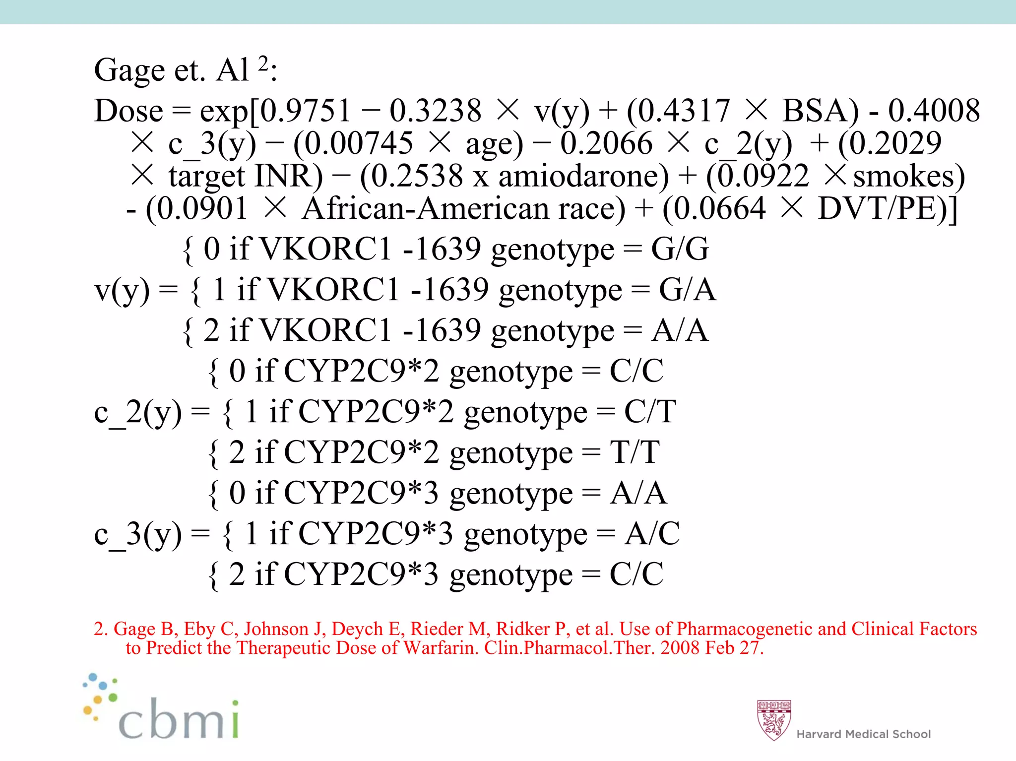 Gage et. Al 2:
Dose = exp[0.9751 0.3238        v(y) + (0.4317 BSA) - 0.4008
      c_3(y) (0.00745 age) 0.2066 c_2(y) + (0.2029
      target INR) (0.2538 x amiodarone) + (0.0922 smokes)
  - (0.0901      African-American race) + (0.0664 DVT/PE)]
       { 0 if VKORC1 -1639 genotype = G/G
v(y) = { 1 if VKORC1 -1639 genotype = G/A
       { 2 if VKORC1 -1639 genotype = A/A
         { 0 if CYP2C9*2 genotype = C/C
c_2(y) = { 1 if CYP2C9*2 genotype = C/T
         { 2 if CYP2C9*2 genotype = T/T
         { 0 if CYP2C9*3 genotype = A/A
c_3(y) = { 1 if CYP2C9*3 genotype = A/C
         { 2 if CYP2C9*3 genotype = C/C
2. Gage B, Eby C, Johnson J, Deych E, Rieder M, Ridker P, et al. Use of Pharmacogenetic and Clinical Factors
    to Predict the Therapeutic Dose of Warfarin. Clin.Pharmacol.Ther. 2008 Feb 27.
 