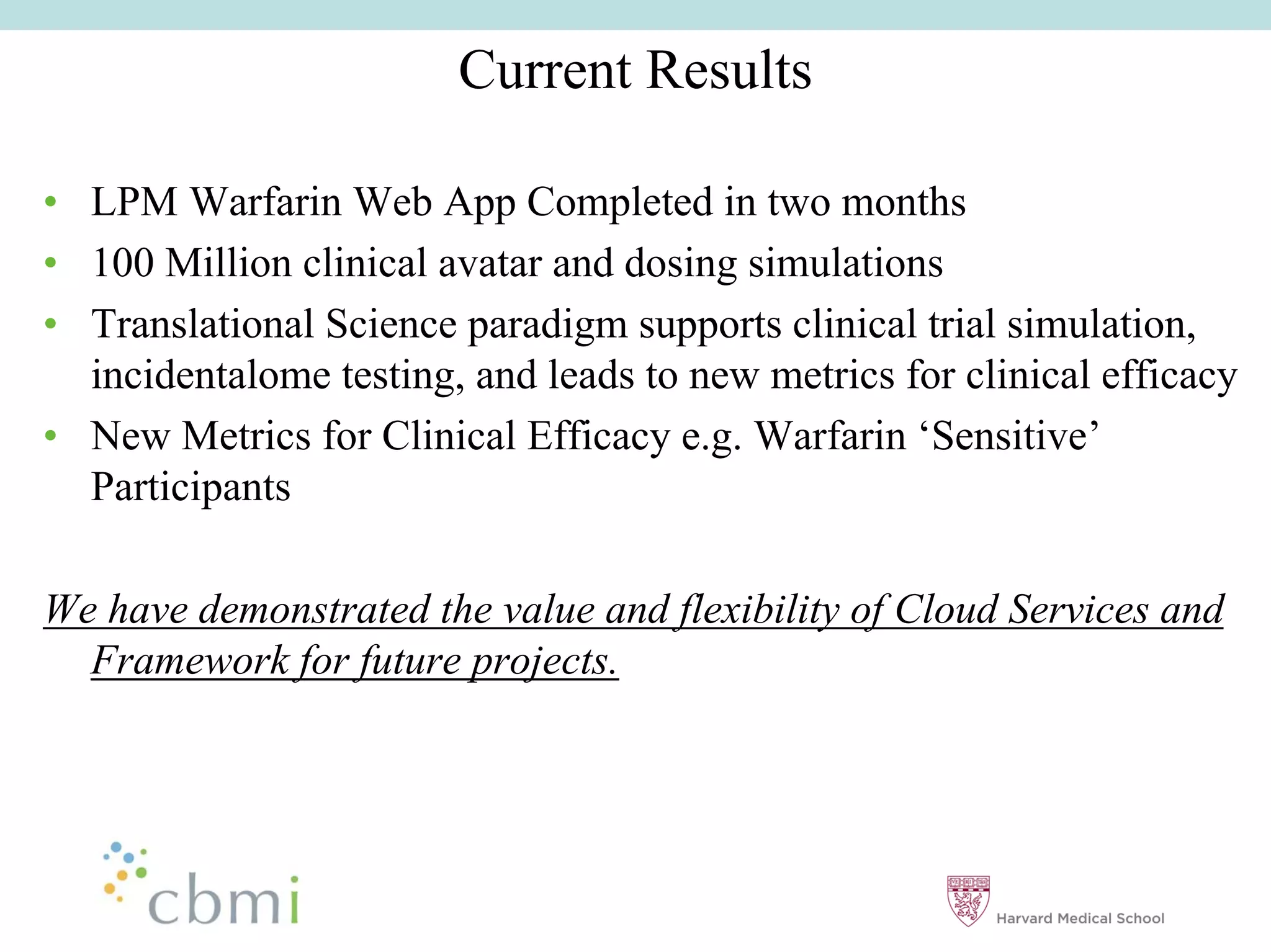 Current Results

•• LPM Warfarin Web App Completed in two months
•• 100 Million clinical avatar and dosing simulations
•• Translational Science paradigm supports clinical trial simulation,
   incidentalome testing, and leads to new metrics for clinical efficacy
•• New Metrics for Clinical Efficacy e.g. Warfarin ‘‘Sensitive’’
   Participants

We have demonstrated the value and flexibility of Cloud Services and
  Framework for future projects.
 