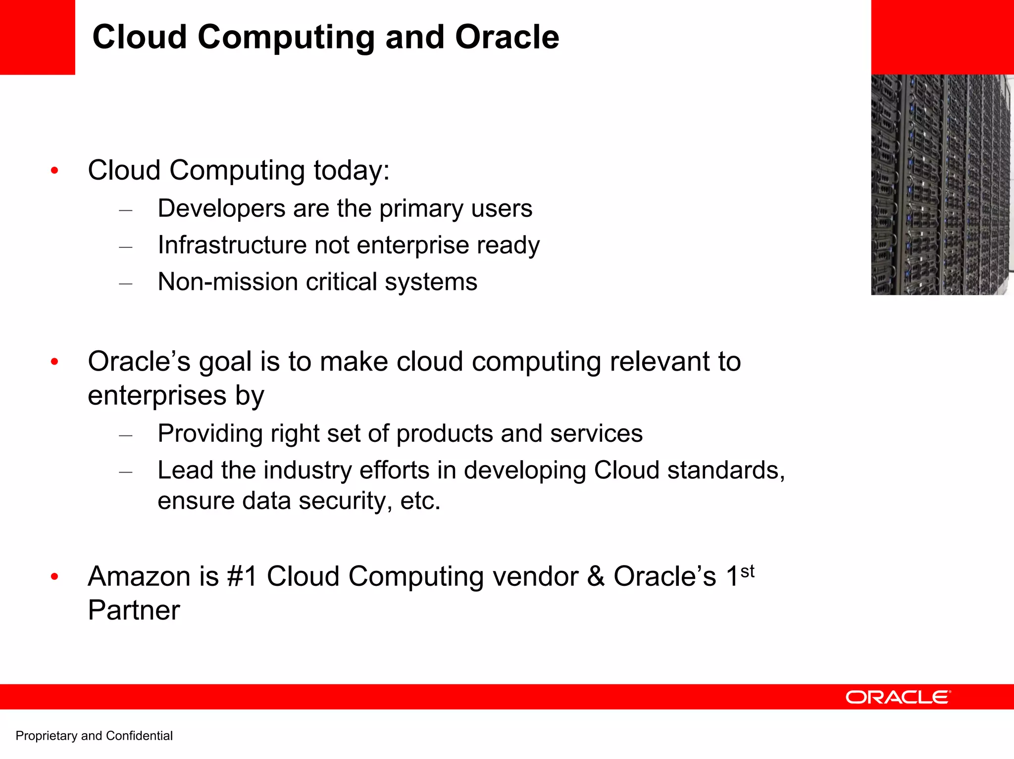 Cloud Computing and Oracle
                                                                                    EC2
      •     Cloud Computing today:
                  –      Developers are the primary users
                  –      Infrastructure not enterprise ready
                  –      Non-mission critical systems


      •     Oracle’s goal is to make cloud computing relevant to
            enterprises by
                  –      Providing right set of products and services
                  –      Lead the industry efforts in developing Cloud standards,
                         ensure data security, etc.


      •     Amazon is #1 Cloud Computing vendor & Oracle’s 1st
            Partner



Proprietary and Confidential
 