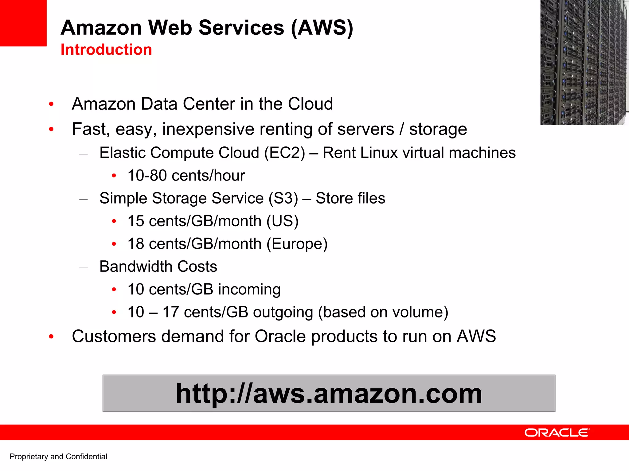 Amazon Web Services (AWS)
               Introduction
                                                                                  EC2
           •     Amazon Data Center in the Cloud
           •     Fast, easy, inexpensive renting of servers / storage
                    – Elastic Compute Cloud (EC2) – Rent Linux virtual machines
                       • 10-80 cents/hour
                    – Simple Storage Service (S3) – Store files
                       • 15 cents/GB/month (US)
                       • 18 cents/GB/month (Europe)
                    – Bandwidth Costs
                       • 10 cents/GB incoming
                       • 10 – 17 cents/GB outgoing (based on volume)
           •     Customers demand for Oracle products to run on AWS


                                http://aws.amazon.com

Proprietary and Confidential
 