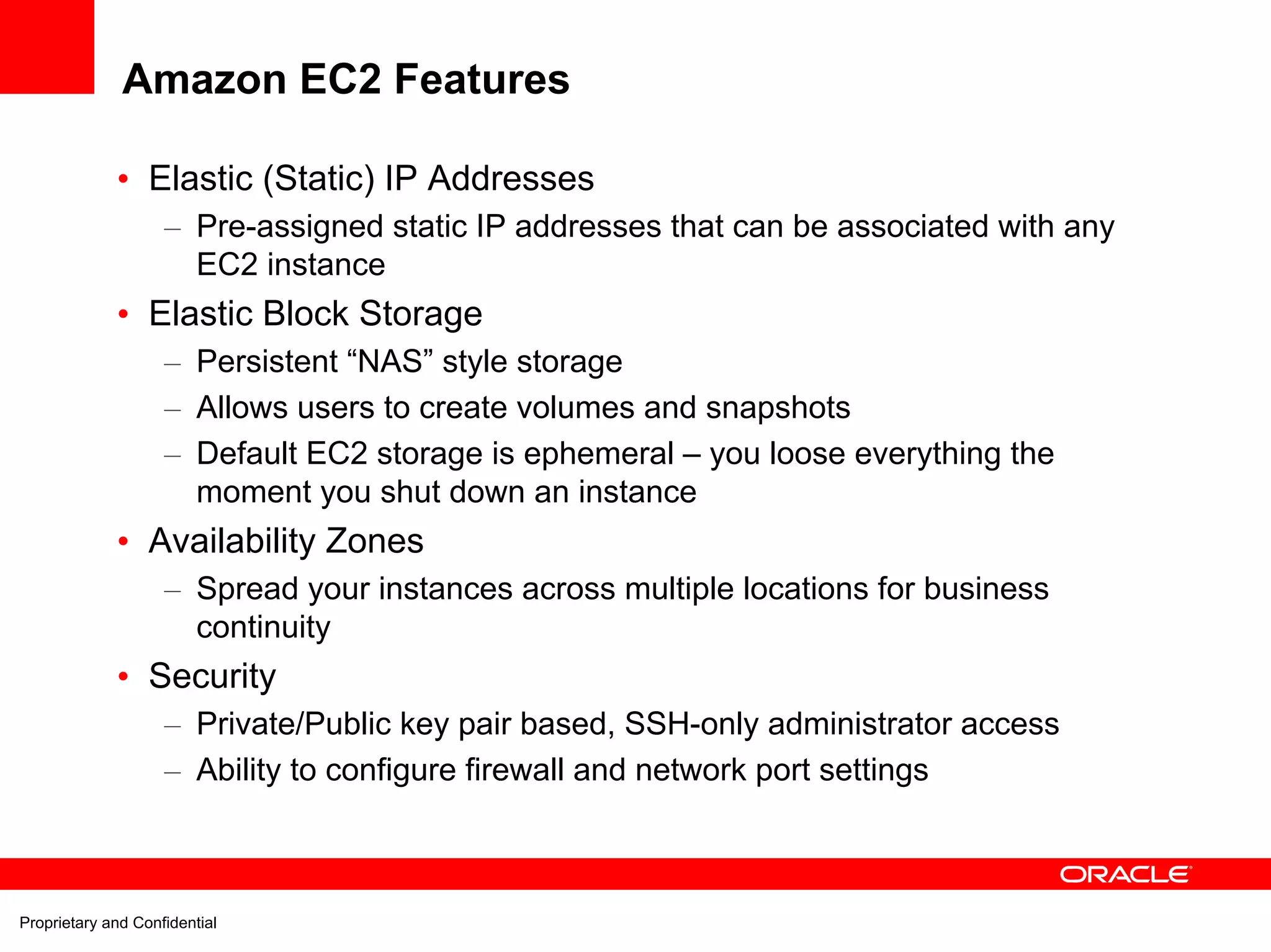 Amazon EC2 Features

             • Elastic (Static) IP Addresses
                    – Pre-assigned static IP addresses that can be associated with any
                      EC2 instance
             • Elastic Block Storage
                    – Persistent “NAS” style storage
                    – Allows users to create volumes and snapshots
                    – Default EC2 storage is ephemeral – you loose everything the
                      moment you shut down an instance
             • Availability Zones
                    – Spread your instances across multiple locations for business
                      continuity
             • Security
                    – Private/Public key pair based, SSH-only administrator access
                    – Ability to configure firewall and network port settings



Proprietary and Confidential
 