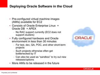 Deploying Oracle Software in the Cloud


              • Pre-configured virtual machine images
                (AMIs) available for EC2
              • Consists of Oracle Enterprise Linux +
                Oracle DB + APEX
                     – No RAC support currently (EC2 does not
                       support clusters)
              • Fully configured hardware and Oracle
                environment in less than 30 minutes
                     – For test, dev, QA, POC, and other short-term
                       projects
                     – Such projects otherwise often get
                       bottlenecked by IT
                     – Can also be used as “sandbox” to try out new
                       releases/options
              • More AMIs to be released in the future


Proprietary and Confidential
 