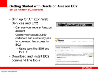 Getting Started with Oracle on Amazon EC2
              Set up Amazon EC2 account



              • Sign up for Amazon Web
                Services and EC2                         http://aws.amzon.com
                     – Can use your regular Amazon
                       account
                     – Create your secure X.509
                       certificate and create key pair
                       for command line access to
                       EC2
                        • Using tools like SSH and
                           PuTTY
              • Download and install EC2
                command line tools


Proprietary and Confidential
 