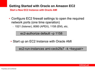 Getting Started with Oracle on Amazon EC2
                Start a New EC2 Instance with Oracle AMI


              • Configure EC2 firewall settings to open the required
                network ports (one time operation)
                     – 1521 (listener), 8080 (APEX), 1158 (EM), etc.

                               ec2-authorize default –p 1158

                 • Start up an EC2 Instance with Oracle AMI

                               ec2-run-instances ami-cecb2fa7 –k <keypair>




Proprietary and Confidential
 