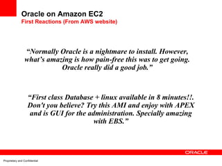 Oracle on Amazon EC2
              First Reactions (From AWS website)




                 “Normally Oracle is a nightmare to install. However,
                 what’s amazing is how pain-free this was to get going.
                            Oracle really did a good job.”



                   “First class Database + linux available in 8 minutes!!.
                   Don't you believe? Try this AMI and enjoy with APEX
                    and is GUI for the administration. Specially amazing
                                         with EBS.”




Proprietary and Confidential
 