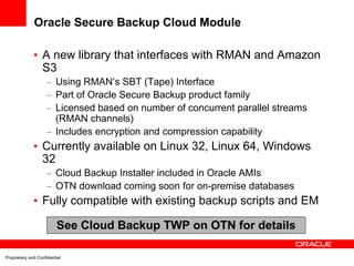 Oracle Secure Backup Cloud Module

              • A new library that interfaces with RMAN and Amazon
                S3
                     – Using RMAN’s SBT (Tape) Interface
                     – Part of Oracle Secure Backup product family
                     – Licensed based on number of concurrent parallel streams
                       (RMAN channels)
                     – Includes encryption and compression capability
              • Currently available on Linux 32, Linux 64, Windows
                32
                     – Cloud Backup Installer included in Oracle AMIs
                     – OTN download coming soon for on-premise databases
              • Fully compatible with existing backup scripts and EM

                          See Cloud Backup TWP on OTN for details

Proprietary and Confidential
 