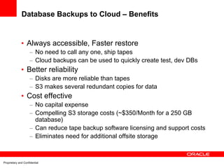 Database Backups to Cloud – Benefits


              • Always accessible, Faster restore
                     – No need to call any one, ship tapes
                     – Cloud backups can be used to quickly create test, dev DBs
              • Better reliability
                     – Disks are more reliable than tapes
                     – S3 makes several redundant copies for data
              • Cost effective
                     – No capital expense
                     – Compelling S3 storage costs (~$350/Month for a 250 GB
                       database)
                     – Can reduce tape backup software licensing and support costs
                     – Eliminates need for additional offsite storage



Proprietary and Confidential
 