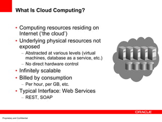 What Is Cloud Computing?


              • Computing resources residing on
                Internet (‘the cloud’)
              • Underlying physical resources not
                exposed
                     – Abstracted at various levels (virtual
                       machines, database as a service, etc.)
                     – No direct hardware control
              • Infinitely scalable
              • Billed by consumption
                     – Per hour, per GB, etc.
              • Typical Interface: Web Services
                     – REST, SOAP



Proprietary and Confidential
 