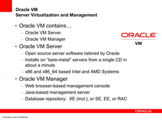 Oracle VM
              Server Virtualization and Management

             • Oracle VM contains…
                    – Oracle VM Server
                    – Oracle VM Manager
             • Oracle VM Server
                    – Open source server software tailored by Oracle
                    – Installs on “bare-metal” servers from a single CD in
                      about a minute
                    – x86 and x86_64 based Intel and AMD Systems
             • Oracle VM Manager
                    – Web browser-based management console
                    – Java-based management server
                    – Database repository: XE (incl.), or SE, EE, or RAC


Proprietary and Confidential
 