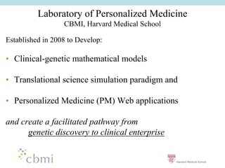 Laboratory of Personalized Medicine
                  CBMI, Harvard Medical School

Established in 2008 to Develop:

•• Clinical-genetic mathematical models

•• Translational science simulation paradigm and

•• Personalized Medicine (PM) Web applications

and create a facilitated pathway from
      genetic discovery to clinical enterprise
 