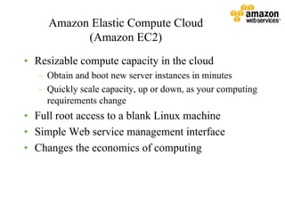 Amazon Elastic Compute Cloud
           (Amazon EC2)
•• Resizable compute capacity in the cloud
   –– Obtain and boot new server instances in minutes
   –– Quickly scale capacity, up or down, as your computing
      requirements change
•• Full root access to a blank Linux machine
•• Simple Web service management interface
•• Changes the economics of computing
 