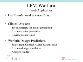 LPM Warfarin
                       Web Application
•• Use Translational Science Cloud

•• Clinical Avatars:
   –– Set parameters for avatar generation
   –– Execute avatar generation
   –– Review Patient-Base

•• Warfarin Dosage Predictions
   –– Select from Clinical Avatar Patient-Base
   –– Execute dosage simulation
   –– Analyze results
 