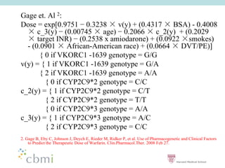 Gage et. Al 2:
Dose = exp[0.9751 0.3238        v(y) + (0.4317 BSA) - 0.4008
      c_3(y) (0.00745 age) 0.2066 c_2(y) + (0.2029
      target INR) (0.2538 x amiodarone) + (0.0922 smokes)
  - (0.0901      African-American race) + (0.0664 DVT/PE)]
       { 0 if VKORC1 -1639 genotype = G/G
v(y) = { 1 if VKORC1 -1639 genotype = G/A
       { 2 if VKORC1 -1639 genotype = A/A
         { 0 if CYP2C9*2 genotype = C/C
c_2(y) = { 1 if CYP2C9*2 genotype = C/T
         { 2 if CYP2C9*2 genotype = T/T
         { 0 if CYP2C9*3 genotype = A/A
c_3(y) = { 1 if CYP2C9*3 genotype = A/C
         { 2 if CYP2C9*3 genotype = C/C
2. Gage B, Eby C, Johnson J, Deych E, Rieder M, Ridker P, et al. Use of Pharmacogenetic and Clinical Factors
    to Predict the Therapeutic Dose of Warfarin. Clin.Pharmacol.Ther. 2008 Feb 27.
 