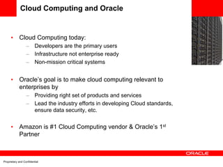 Cloud Computing and Oracle
                                                                                    EC2
      •     Cloud Computing today:
                  –      Developers are the primary users
                  –      Infrastructure not enterprise ready
                  –      Non-mission critical systems


      •     Oracle’s goal is to make cloud computing relevant to
            enterprises by
                  –      Providing right set of products and services
                  –      Lead the industry efforts in developing Cloud standards,
                         ensure data security, etc.


      •     Amazon is #1 Cloud Computing vendor & Oracle’s 1st
            Partner



Proprietary and Confidential
 