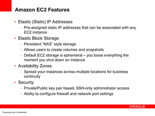 Amazon EC2 Features

             • Elastic (Static) IP Addresses
                    – Pre-assigned static IP addresses that can be associated with any
                      EC2 instance
             • Elastic Block Storage
                    – Persistent “NAS” style storage
                    – Allows users to create volumes and snapshots
                    – Default EC2 storage is ephemeral – you loose everything the
                      moment you shut down an instance
             • Availability Zones
                    – Spread your instances across multiple locations for business
                      continuity
             • Security
                    – Private/Public key pair based, SSH-only administrator access
                    – Ability to configure firewall and network port settings



Proprietary and Confidential
 