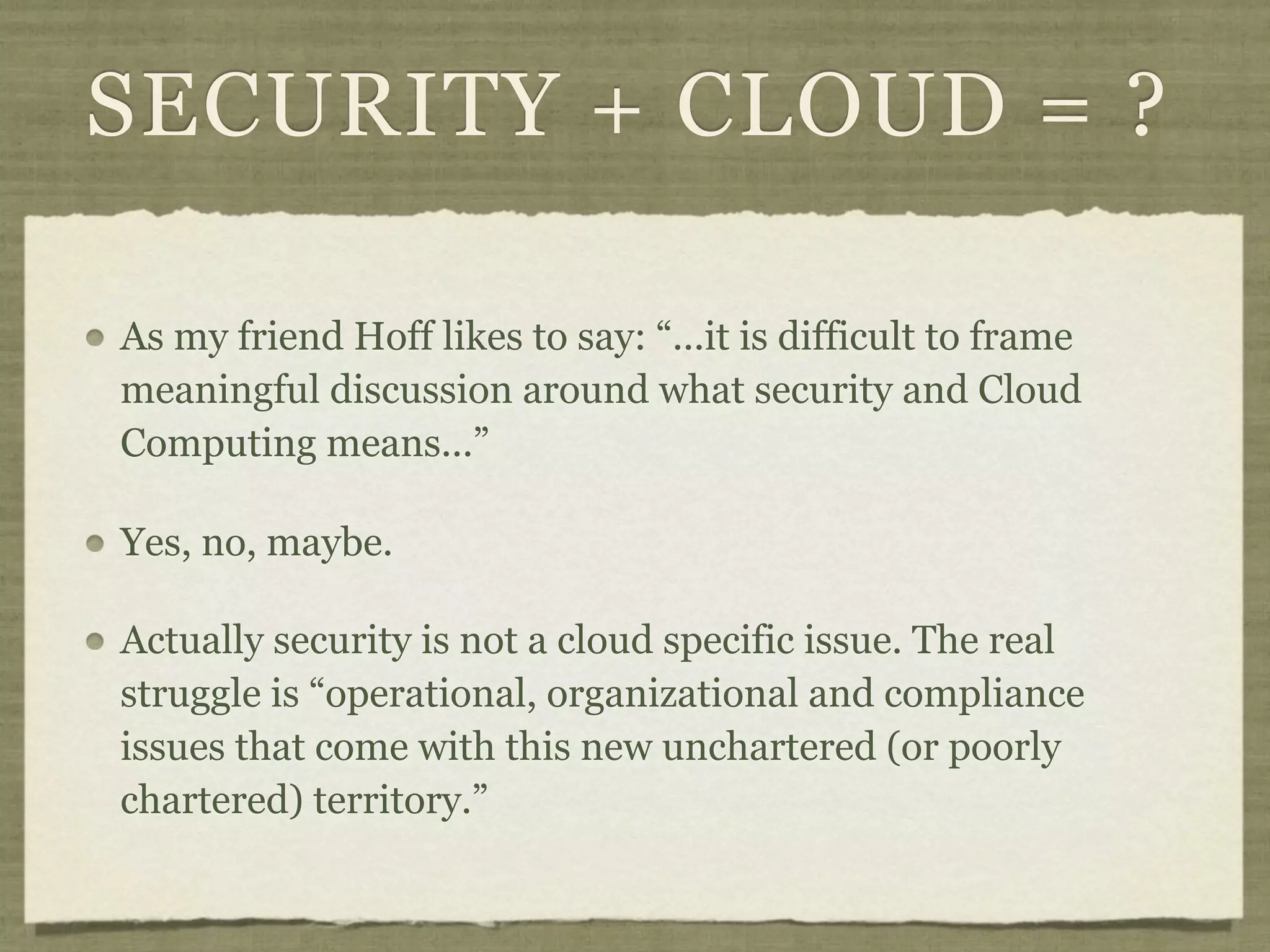 SECURITY + CLOUD = ?

As my friend Hoff likes to say: “...it is difficult to frame
meaningful discussion around what security and Cloud
Computing means...”

Yes, no, maybe.

Actually security is not a cloud specific issue. The real
struggle is “operational, organizational and compliance
issues that come with this new unchartered (or poorly
chartered) territory.”
 