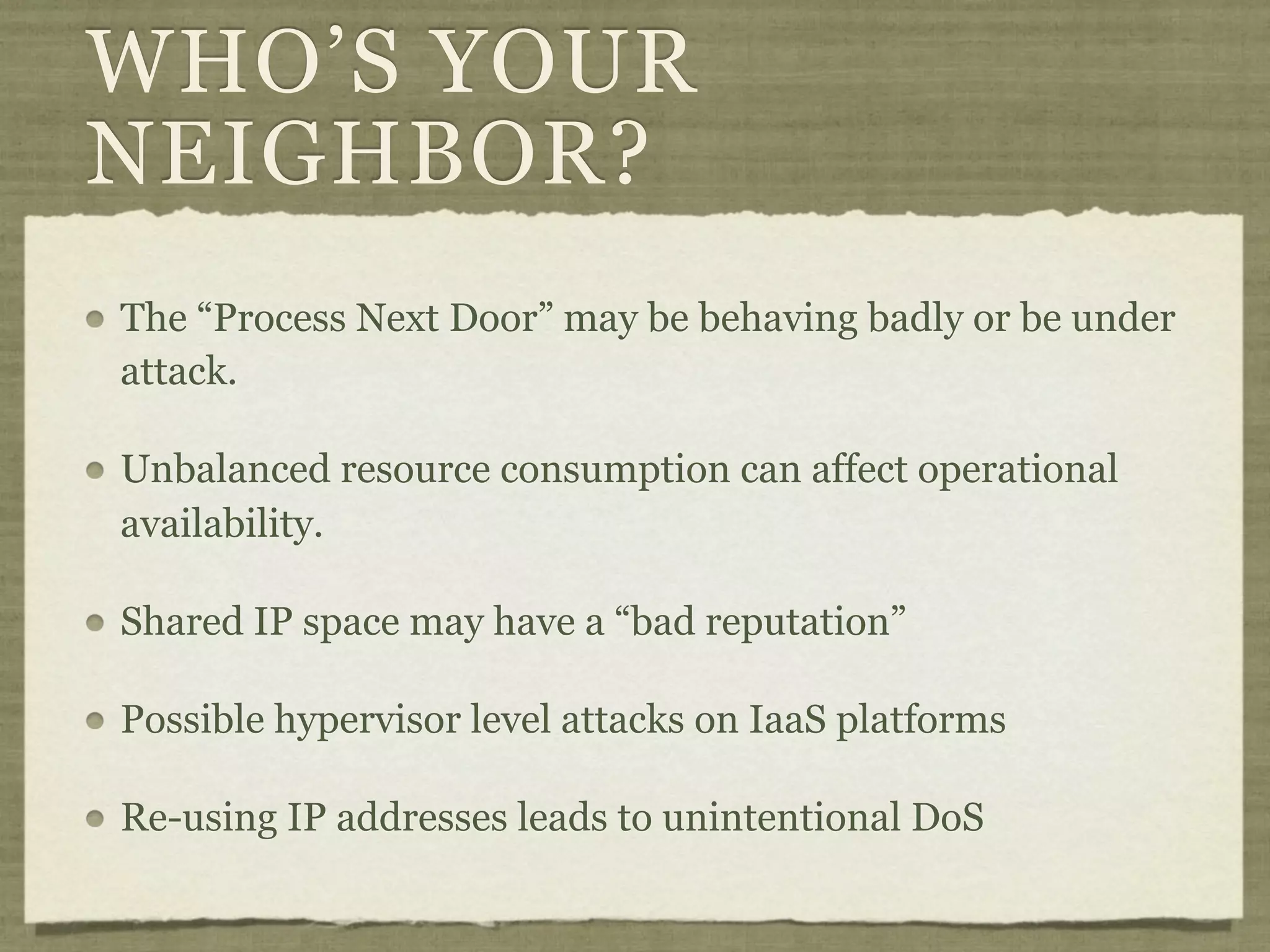 WHO’S YOUR
NEIGHBOR?
The “Process Next Door” may be behaving badly or be under
attack.

Unbalanced resource consumption can affect operational
availability.

Shared IP space may have a “bad reputation”

Possible hypervisor level attacks on IaaS platforms

Re-using IP addresses leads to unintentional DoS
 