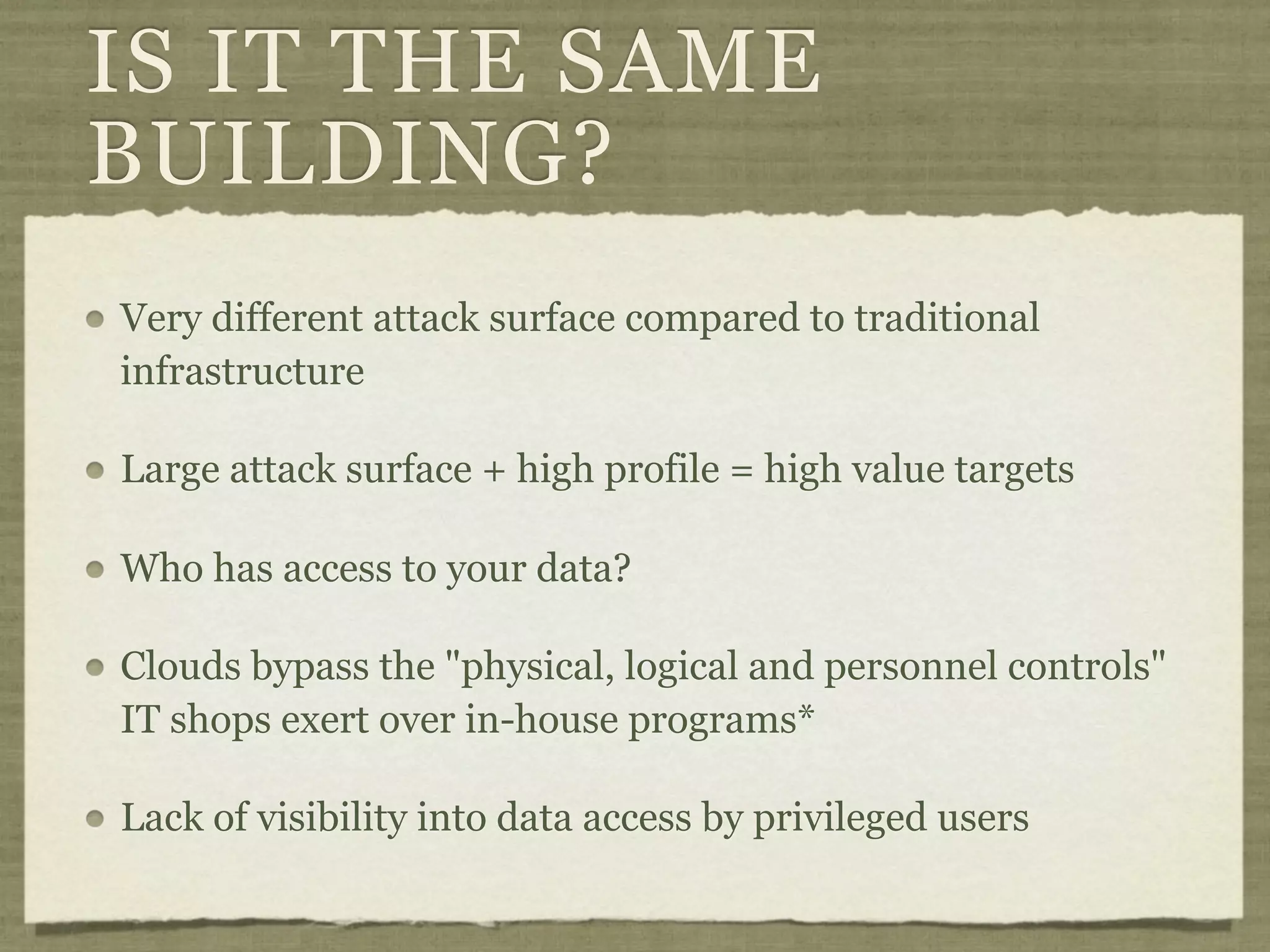 IS IT THE SAME
BUILDING?
Very different attack surface compared to traditional
infrastructure

Large attack surface + high profile = high value targets

Who has access to your data?

Clouds bypass the "physical, logical and personnel controls"
IT shops exert over in-house programs*

Lack of visibility into data access by privileged users
 