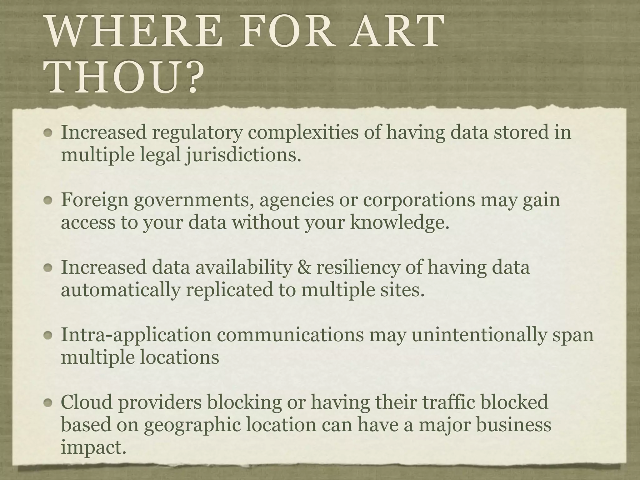WHERE FOR ART
THOU?
Increased regulatory complexities of having data stored in
multiple legal jurisdictions.

Foreign governments, agencies or corporations may gain
access to your data without your knowledge.

Increased data availability & resiliency of having data
automatically replicated to multiple sites.

Intra-application communications may unintentionally span
multiple locations

Cloud providers blocking or having their traffic blocked
based on geographic location can have a major business
impact.
 
