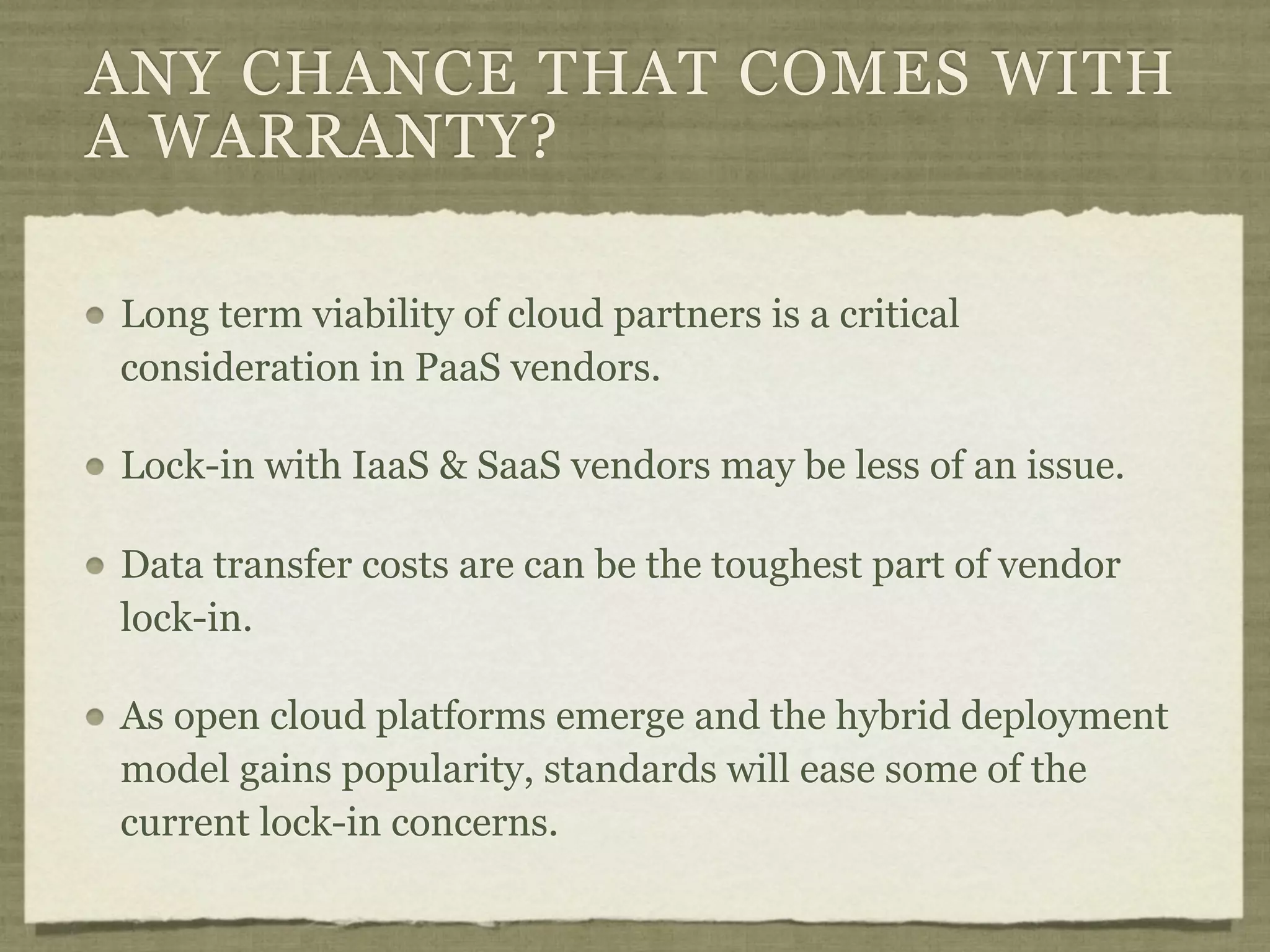 ANY CHANCE THAT COMES WITH
A WARRANTY?

Long term viability of cloud partners is a critical
consideration in PaaS vendors.

Lock-in with IaaS & SaaS vendors may be less of an issue.

Data transfer costs are can be the toughest part of vendor
lock-in.

As open cloud platforms emerge and the hybrid deployment
model gains popularity, standards will ease some of the
current lock-in concerns.
 